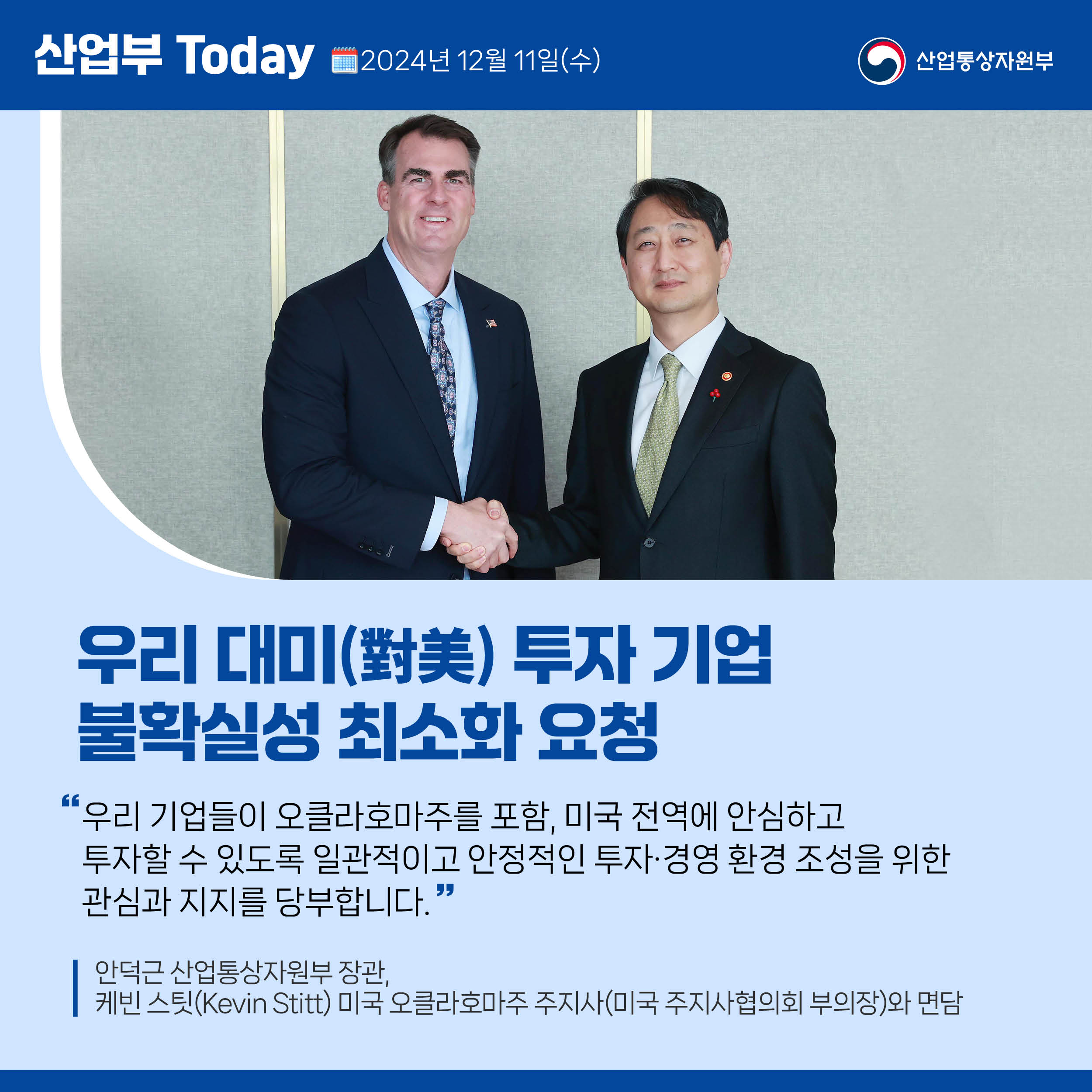 산업부 Today 2024년 12월 11일(수) 산업통상자원부

우리 대미(對美) 투자 기업 불확실성 최소화 요청

“우리 기업들이 오클라호마주를 포함, 미국 전역에 안심하고 
투자할 수 있도록 일관적이고 안정적인 투자·경영 환경 조성을 위한 
관심과 지지를 당부합니다.”

안덕근 산업통상자원부 장관, 케빈 스팃(Kevin Stitt) 미국 오클라호마주 주지사(미국 주지사협의회 부의장)와 면담