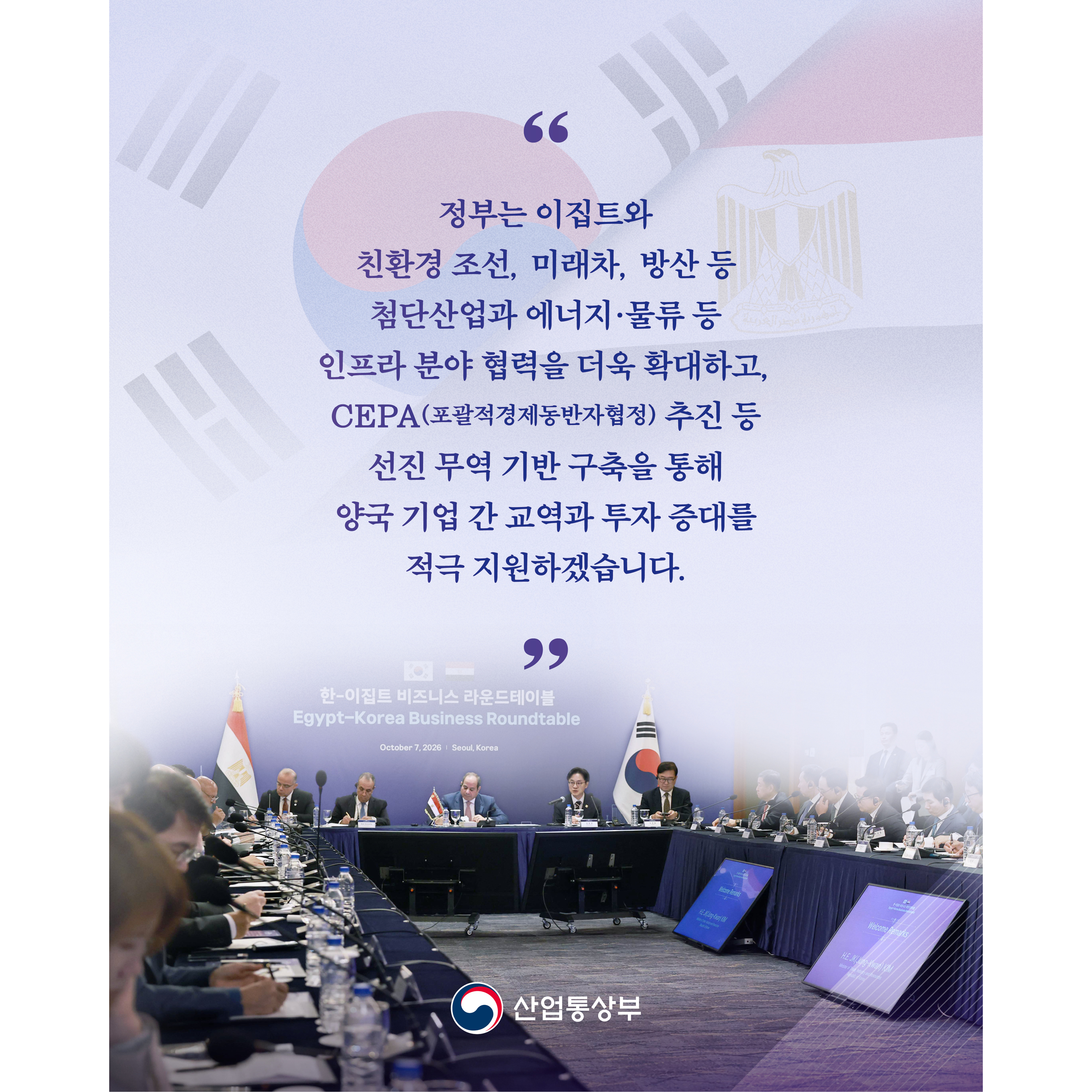 “정부는 이집트와 친환경 조선, 미래차, 방산 등 첨단산업과 에너지·물류 등 인프라 분야 협력을 더욱 확대하고, CEPA(포괄적경제동반자협정) 추진 등 선진 무역 기반 구축을 통해 양국 기업 간 교역과 투자 증대를 적극 지원하겠습니다.”

산업통상부