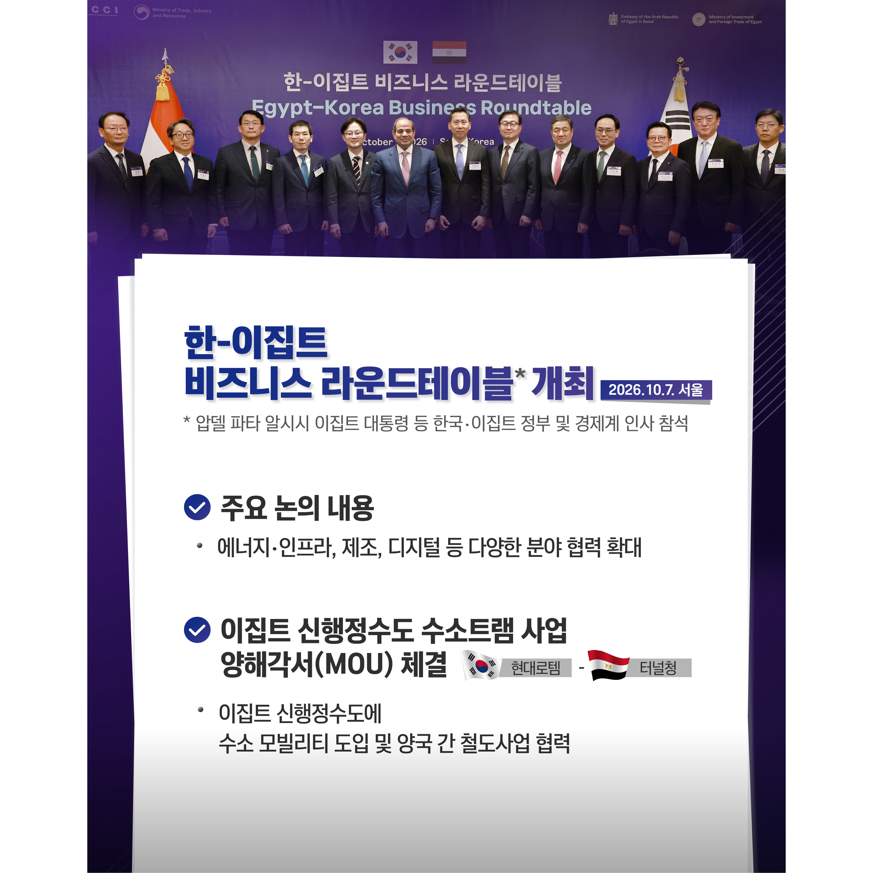 한-이집트 비즈니스 라운드테이블* 개최(2026.10.7. 서울)
* 압델 파타 알시시 이집트 대통령 등 한국‧이집트 정부 및 경제계 인사 참석

√ 주요 논의 내용
- 에너지‧인프라, 제조, 디지털 등 다양한 분야 협력 확대
√ 이집트 신행정수도 수소트램 사업 양해각서(MOU) 체결
