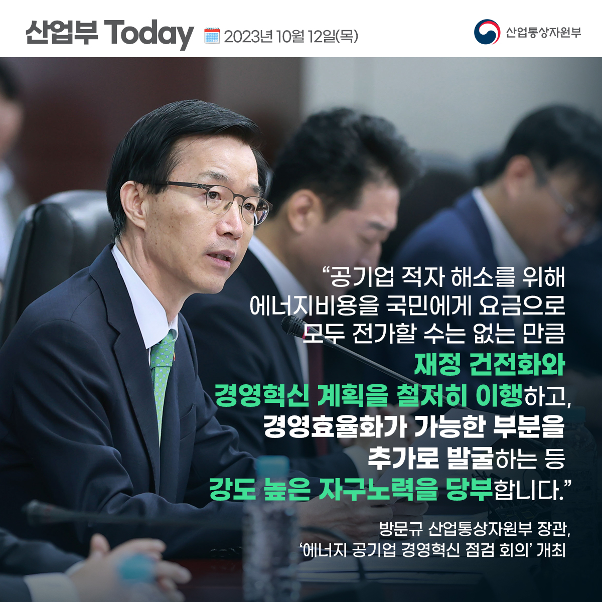 산업부 Today 2023년 10월 12일(목) 산업통상자원부
"공기업 적자 해소를 위해 에너지비용을 국민에게 요금으로 모두 전가할 수는 없는 만큼 재정 건전화와 경영혁신 계획을 철저히 이행하고, 경영효율화가 가능한 부분을 추가로 발굴하는 등 강도 높은 자구노력을 당부합니다."
방문규 산업통상자원부 장관, '에너지 공기업 경영혁신 점검 회의' 개최