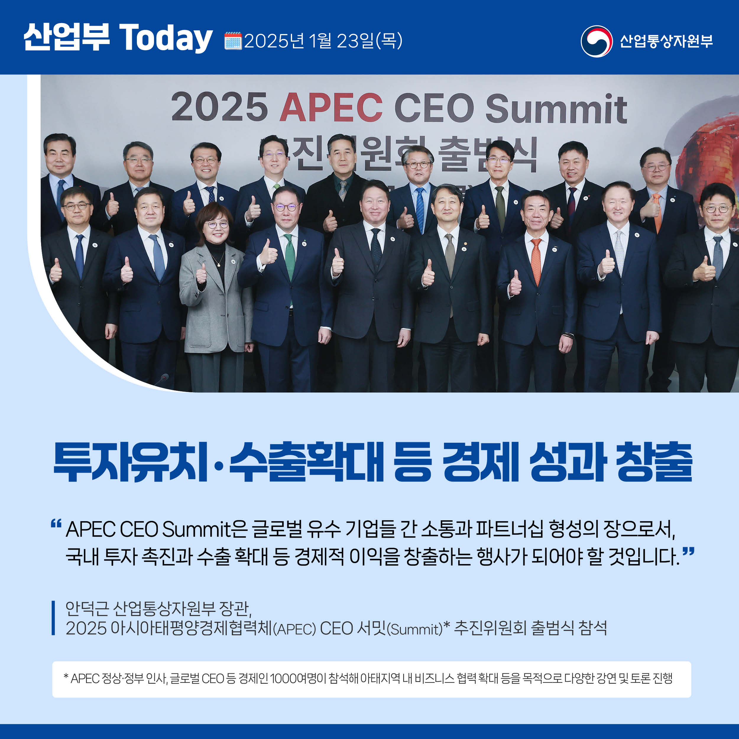 산업부 Today 2025년 1월 23일(목) 산업통상자원부

투자유치‧수출확대 등 경제 성과 창출

“APEC CEO Summit은 글로벌 유수 기업들 간 소통과 파트너십 형성의 장으로서, 국내 투자 촉진과 수출 확대 등 경제적 이익을 창출하는 행사가 되어야 할 것입니다.”

안덕근 산업통상자원부 장관,  2025 아시아태평양경제협력체(APEC) CEO 서밋(Summit)* 추진위원회 출범식 참석

* APEC 정상·정부 인사, 글로벌 CEO 등 경제인 1000여명이 참석해 아태지역 내 비즈니스 협력 확대 등을 목적으로 다양한 강연 및 토론 진행