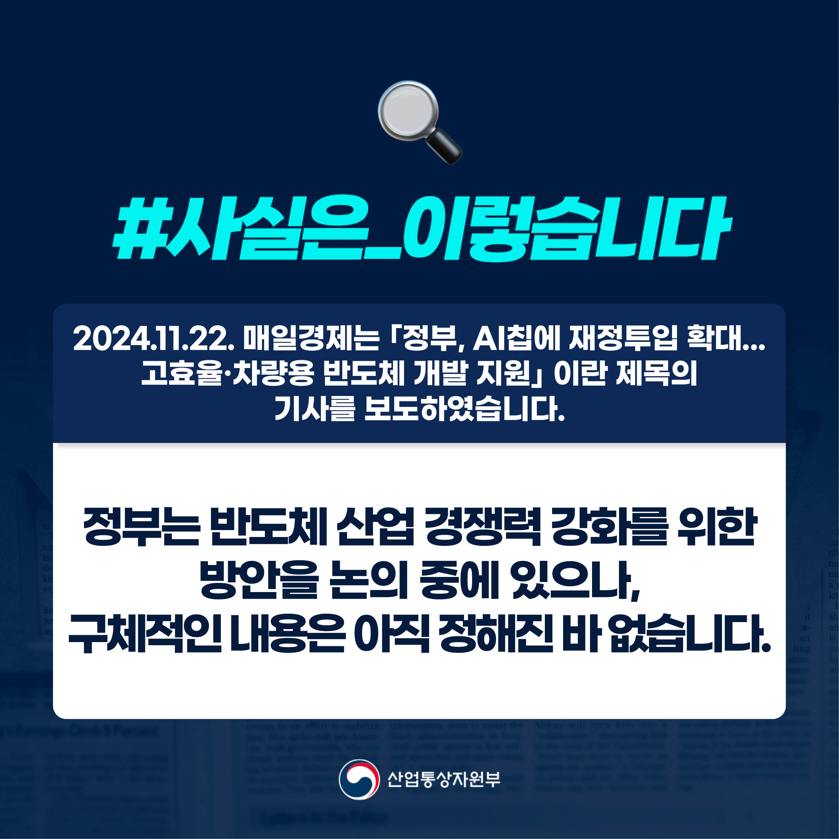 #사실은_이렇습니다 

2024.11.22. 매일경제는 ｢정부, AI칩에 재정투입 확대...
고효율·차량용 반도체 개발 지원｣ 이란 제목의 
기사를 보도하였습니다.

정부는 반도체 산업 경쟁력 강화를 위한 
방안을 논의 중에 있으나, 
구체적인 내용은 아직 정해진 바 없습니다. 

산업통상자원부
