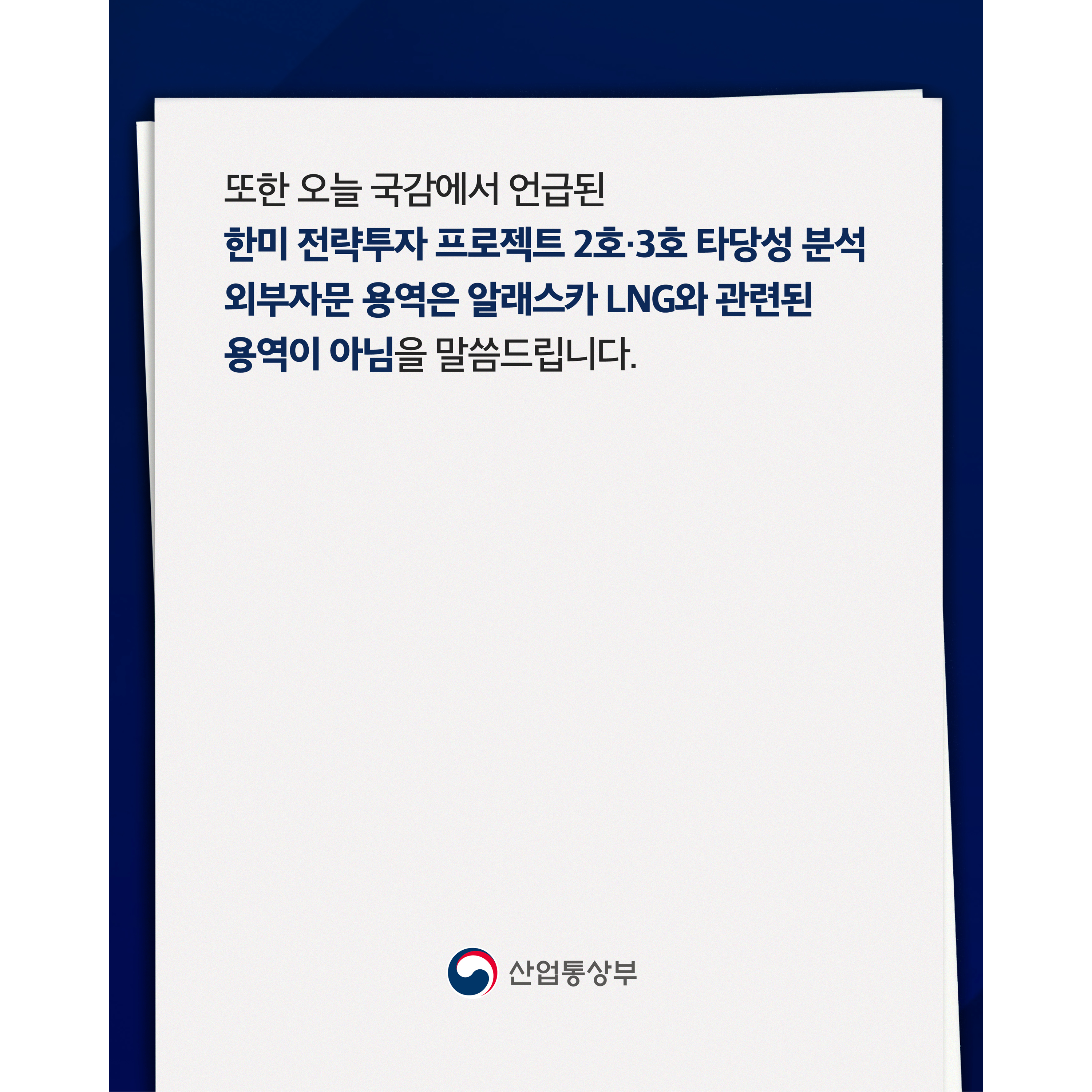 또한 오늘 국감에서 언급된 한미 전략투자 프로젝트 2호·3호 타당성 분석 외부자문 용역은 알래스카 LNG와 관련된 용역이 아님을 말씀드립니다.

산업통상부