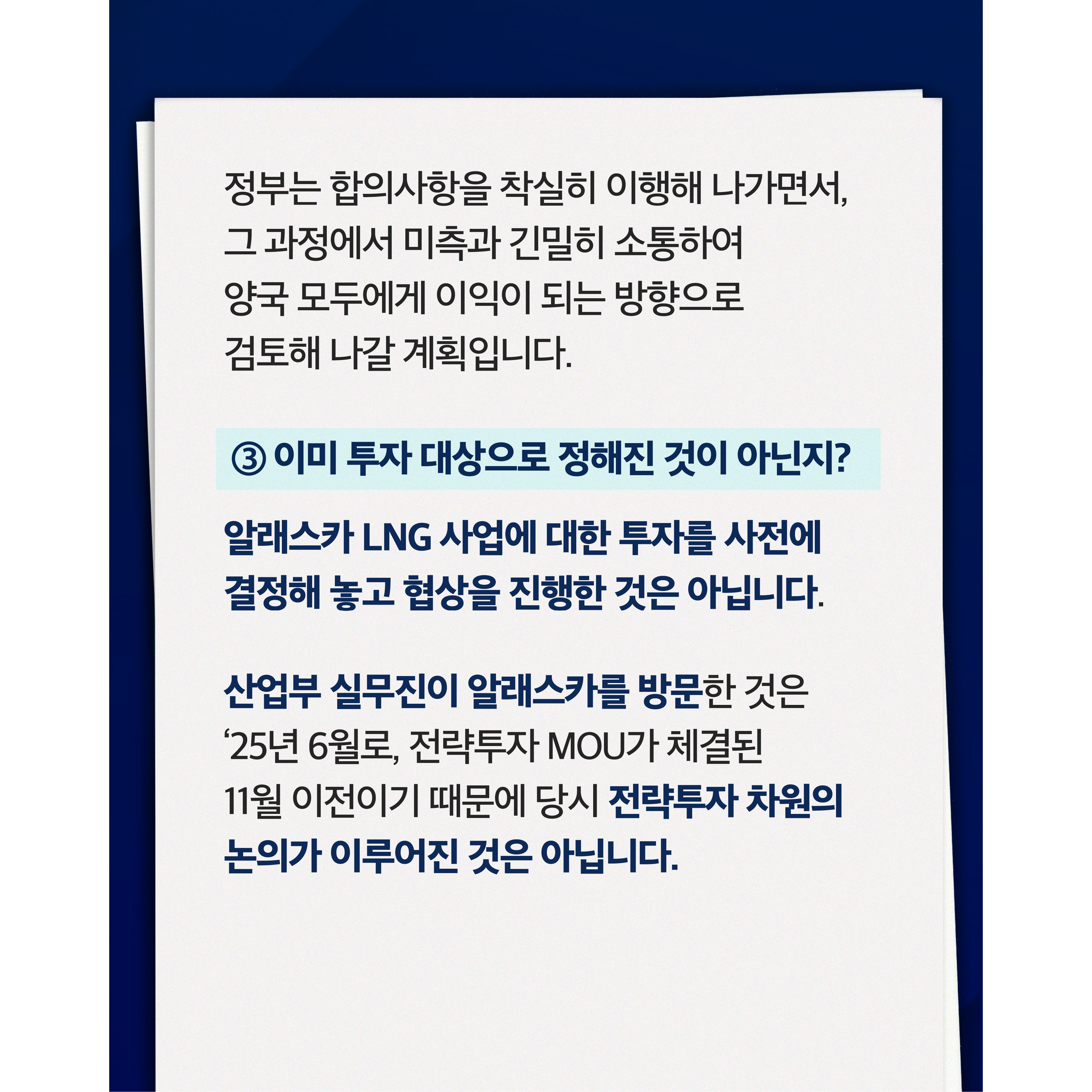 정부는 합의사항을 착실히 이행해 나가면서, 그 과정에서 미측과 긴밀히 소통하여 양국 모두에게 이익이 되는 방향으로 검토해 나갈 계획입니다.

③ 이미 투자 대상으로 정해진 것이 아닌지?


알래스카 LNG 사업에 대한 투자를 사전에 결정해 놓고 협상을 진행한 것은 아닙니다.


산업부 실무진이 알래스카를 방문한 것은 '25년 6월로, 전략투자 MOU가 체결된 11월 이전이기 때문에 당시 전략투자 차원의 논의가 이루어진 것은 아닙니다.