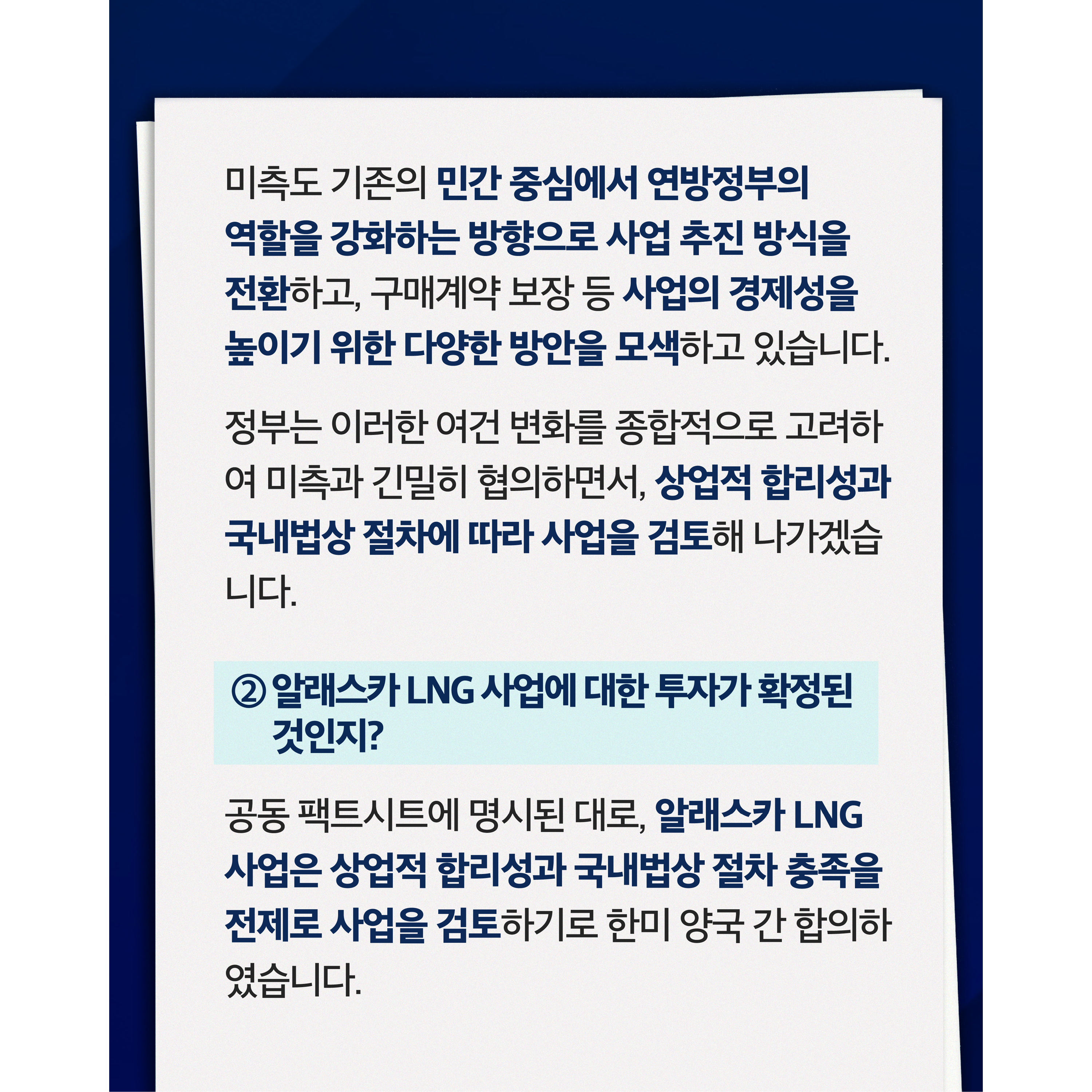 미측도 기존의 민간 중심에서 연방정부의 역할을 강화하는 방향으로 사업 추진 방식을 전환하고, 구매계약 보장 등 사업의 경제성을 높이기 위한 다양한 방안을 모색하고 있습니다.


정부는 이러한 여건 변화를 종합적으로 고려하여 미측과 긴밀히 협의하면서, 상업적 합리성과 국내법상 절차에 따라 사업을 검토해 나가겠습니다.

② 알래스카 LNG 사업에 대한 투자가 확정된 것인지?


공동 팩트시트에 명시된 대로, 알래스카 LNG 사업은 상업적 합리성과 국내법상 절차 충족을 전제로 사업을 검토하기로 한미 양국 간 합의하였습니다.

