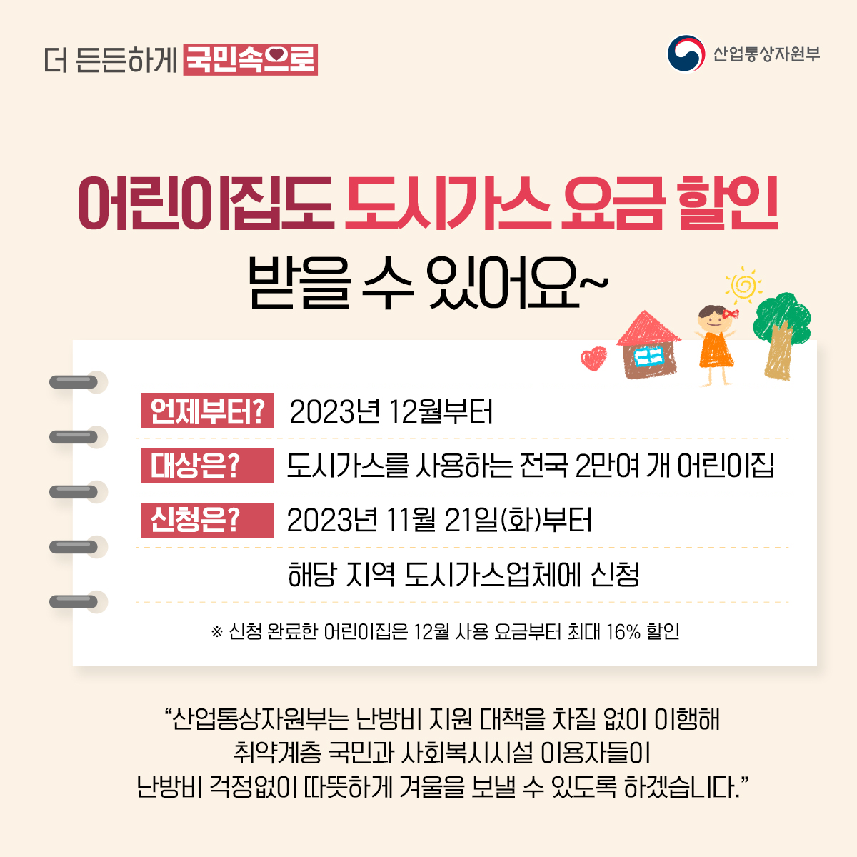 산업통상자원부
더 든든하게 국민속으로
어린이집도 도시가스요금할인 받을 수 있어요~
언제부터? 2023년 12월부터
대상은? 도시가스를 사용하는 전국 2만여 개 어린이집
신청은? 2023년 11월 21일(화)부터 해당 지역 도시가스업체에 신청
※ 신청 완료한 어린이집은 12월 사용 요금부터 최대 16% 할인
“산업통상자원부는 난방비 지원 대책을 차질 없이 이행해 취약계층 국민과 사회복시시설 이용자들이 난방비 걱정없이 따뜻하게 겨울을 보낼 수 있도록 하겠습니다."