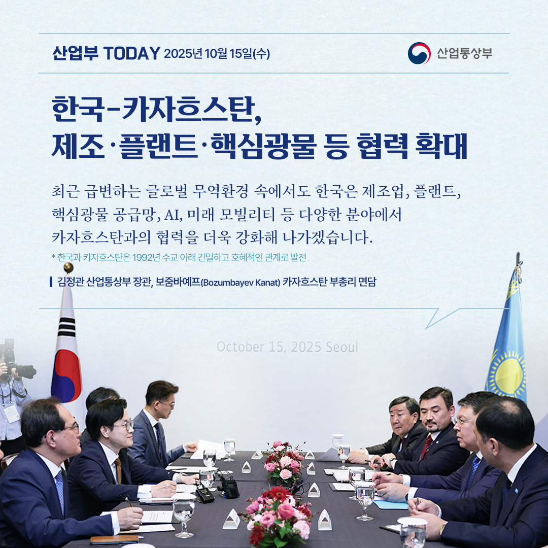 [한국-카자흐스탄, 제조‧플랜트‧핵심광물 등 협력 확대]

“최근 급변하는 글로벌 무역환경 속에서도 한국은 제조업, 플랜트, 핵심광물 공급망, AI, 미래 모빌리티 등 다양한 분야에서 카자흐스탄과의 협력을 더욱 강화해 나가겠습니다. “

김정관 산업통상부 장관, 보줌바예프(Bozumbayev Kanat) 카자흐스탄 부총리 면담
* 한국과 카자흐스탄은 1992년 수교 이래 긴밀하고 호혜적인 관계로 발전