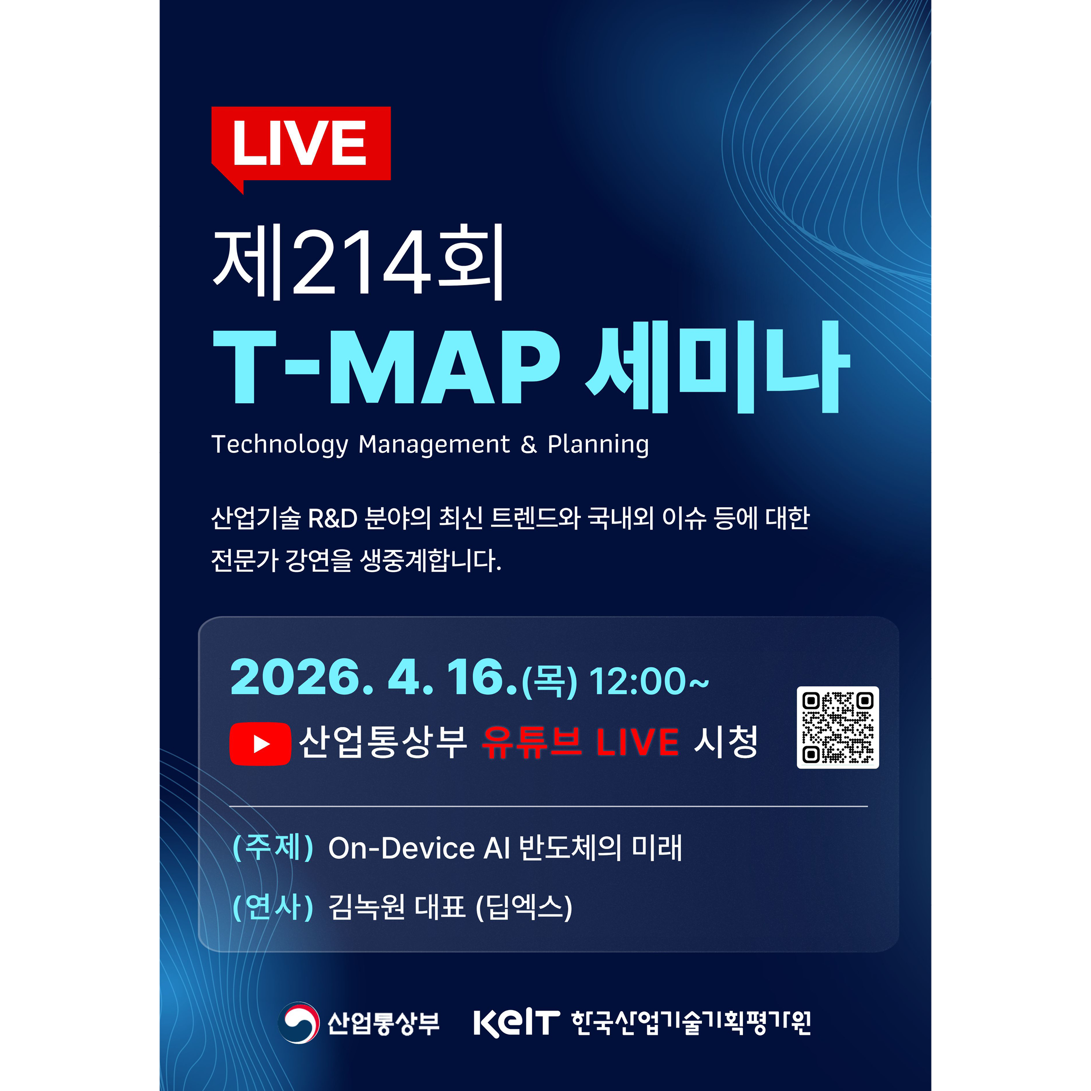 LIVE

제214회
T-MAP 세미나

Technology Management & Planning

산업기술 R&D 분야의 최신 트렌드와 국내외 이슈 등에 대한
전문가 강연을 생중계합니다.

2026. 4. 16.(목) 12:00~

산업통상부 유튜브 LIVE 시청
https://www.youtube.com/live/MTKDZwU7jJc?feature=share

(주제) On-Device AI 반도체의 미래
(연사) 김녹원 대표 (딥엑스)

산업통상부
KEIT 한국산업기술기획평가원