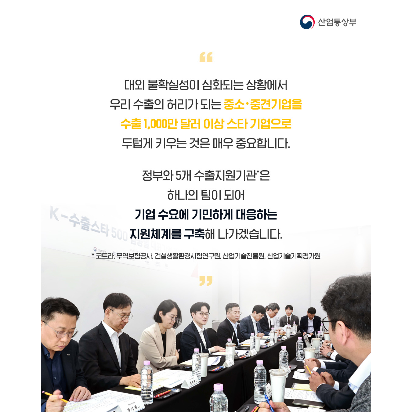대외 불확실성이 심화되는 상황에서 우리 수출의 허리가 되는 중소・중견기업을 수출 1,000만 달러 이상 스타 기업으로 두텁게 키우는 것은 매우 중요합니다. 정부와 5개 수출지원기관*은 하나의 팀이 되어 기업 수요에 기민하게 대응하는 지원체계를 구축해 나가겠습니다.

* 코트라, 무역보험공사, 건설생활환경시험연구원, 산업기술진흥원, 산업기술기획평가원