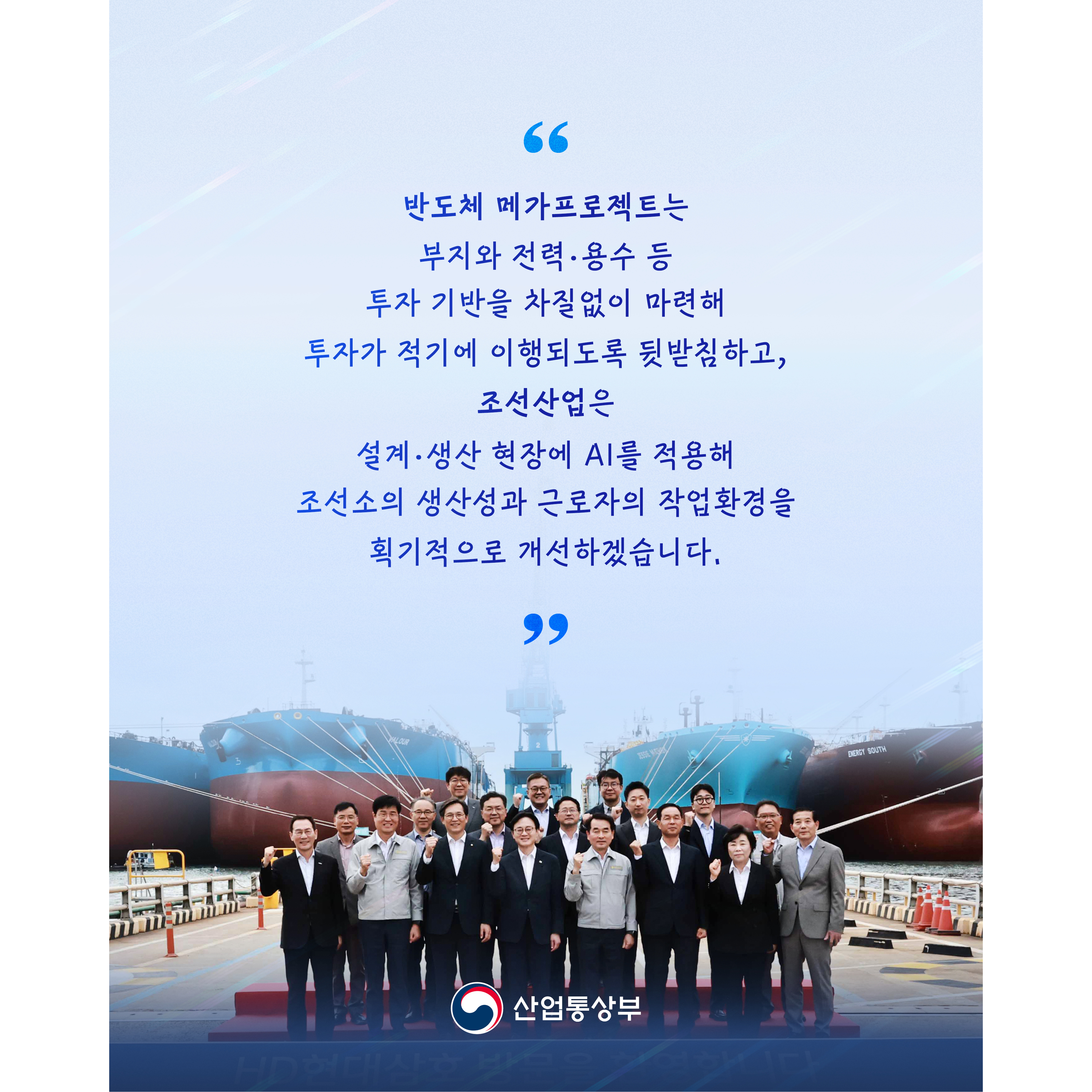 “반도체 메가프로젝트는 부지와 전력･용수 등 투자 기반을 차질없이 마련해 투자가 적기에 이행되도록 뒷받침하고, 조선산업은 설계･생산 현장에 AI를 적용해 조선소의 생산성과 근로자의 작업환경을 획기적으로 개선하겠습니다.”


산업통상부