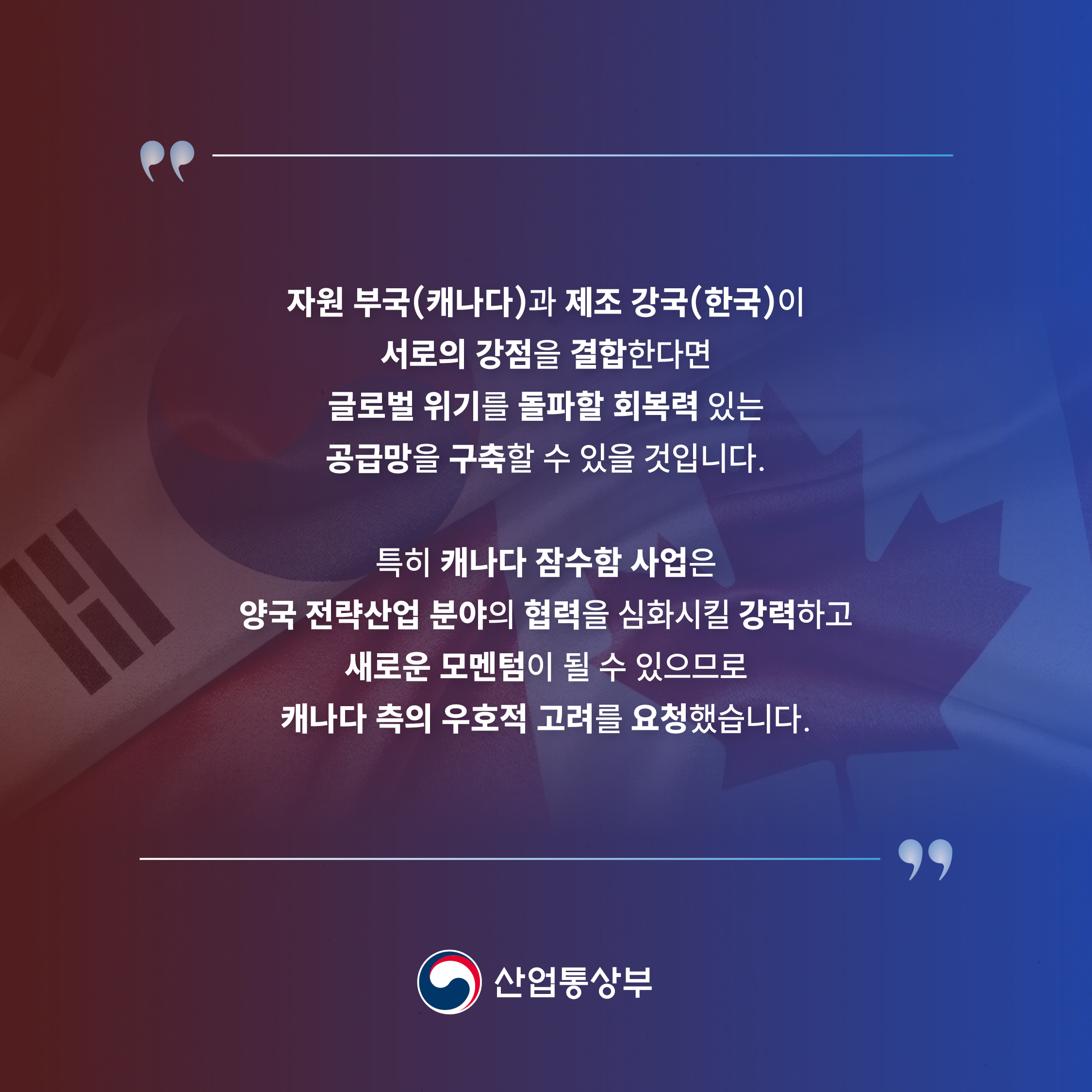 “자원 부국(캐나다)과 제조 강국(한국)이 서로의 강점을 결합한다면 글로벌 위기를 돌파할 회복력 있는 공급망을 구축할 수 있을 것입니다.
특히 캐나다 잠수함 사업은 양국 전략산업 분야의 협력을 심화시킬 강력하고 새로운 모멘텀이 될 수 있으므로 캐나다 측의 우호적 고려를 요청했습니다.”
산업통상부