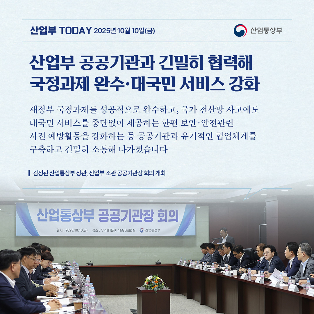 산업부 공공기관과 긴밀히 협력해 국정과제 완수·대국민 서비스 강화

“새정부 국정과제를 성공적으로 완수하고, 국가 전산망 사고에도 대국민 서비스를 중단없이 제공하는 한편 보안·안전관련 사전 예방활동을 강화하는 등 공공기관과 유기적인 협업체계를 구축하고 긴밀히 소통해 나가겠습니다.”

김정관 산업통상부 장관, 산업부 소관 공공기관장 회의 개최