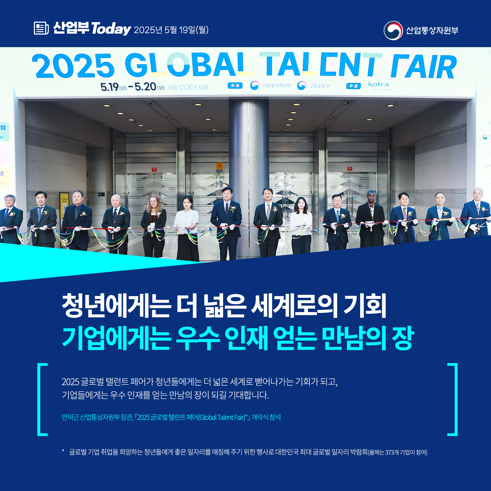 청년에게는 더 넓은 세계로의 기회 기업에게는 우수 인재 얻는 만남의 장

“2025 글로벌 탤런트 페어가 청년들에게는 더 넓은 세계로 뻗어나가는 기회가 되고, 기업들에게는 우수 인재를 얻는 만남의 장이 되길 기대합니다.”

안덕근 산업통상자원부 장관, 「2025 글로벌 탤런트 페어(Global Talent Fair)*」 개막식 참석

* 글로벌 기업 취업을 희망하는 청년들에게 좋은 일자리를 매칭해 주기 위한 행사로 대한민국 최대 글로벌 일자리 박람회(올해는 373개 기업이 참여)

산업통상자원부