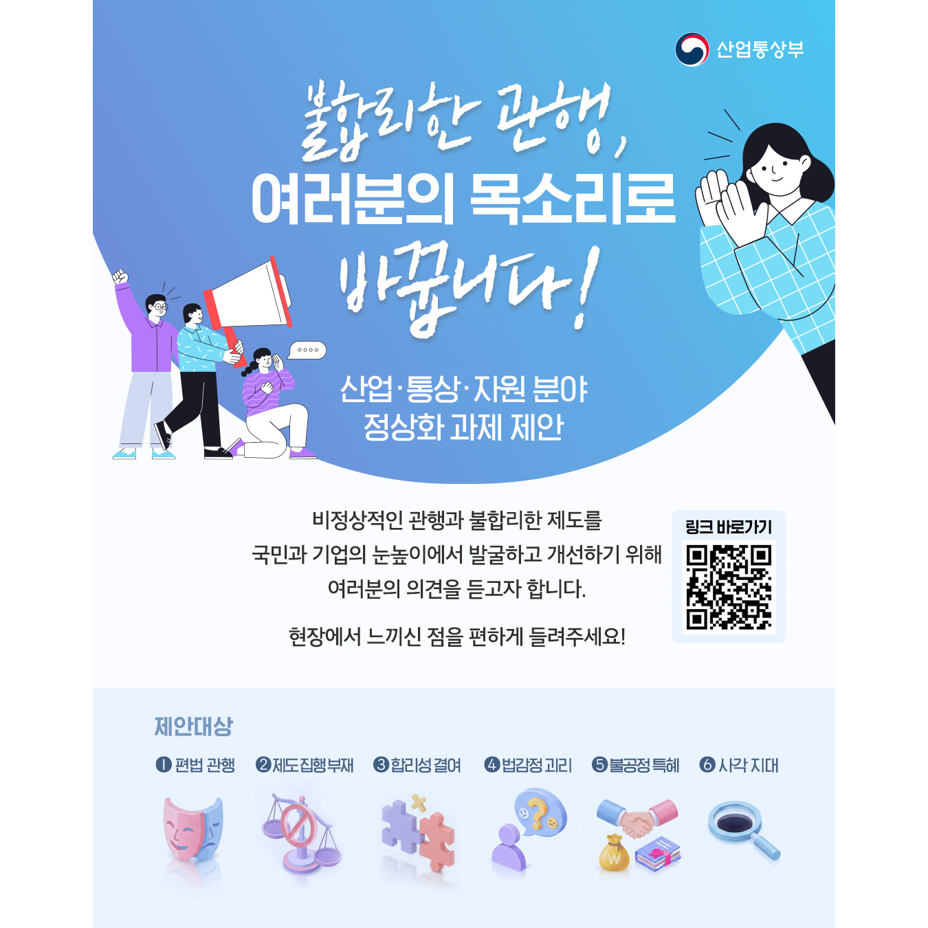 산업통상부
불합리한 관행,
여러분의 목소리로
바꿉니다!

[산업・통상・자원 분야 정상화 과제 제안]

비정상적인 관행과 불합리한 제도를
국민과 기업의 눈높이에서 발굴하고 개선하기 위해
여러분의 의견을 듣고자 합니다.
현장에서 느끼신 점을 편하게 들려주세요!

링크 바로가기
https://www.motir.go.kr/kor/106/communication/view?seqN=15

제안대상
① 편법 관행
② 제도 집행 부재
③ 합리성 결여
④ 법감정 괴리
⑤ 불공정 특혜
⑥ 사각 지대