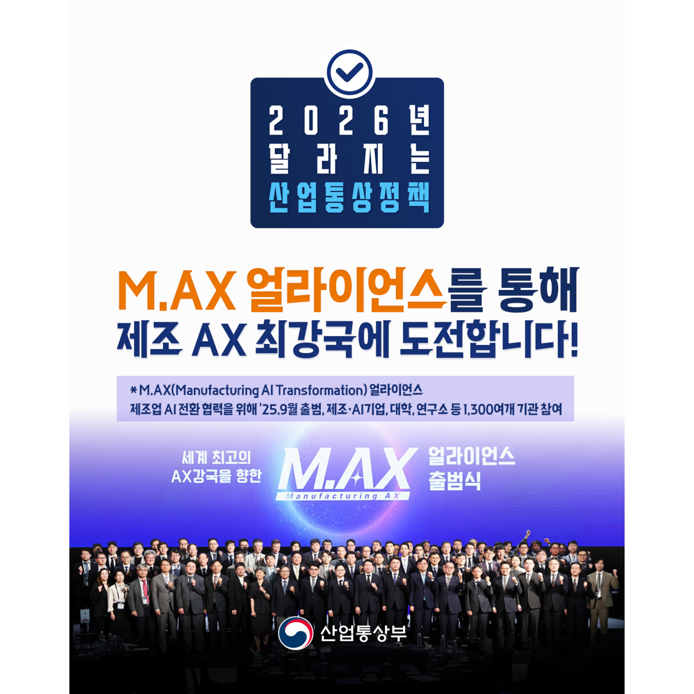 2026 년 달라지는 산업통상정책

M.AX 얼라이언스를 통해 제조 AX 최강국에 도전합니다!
*M.AX(Manufacturing Al Transformation) 얼라이언스
제조업 AI 전환 협력을 위해 '25.9월 출범, 제조·AI기업, 대학, 연구소 등 1,300여개 기관 참여

세계 최고의 AX 강국을 향한 M.AX(Manufacturing AX) 얼라이언스 출범식

산업통상부