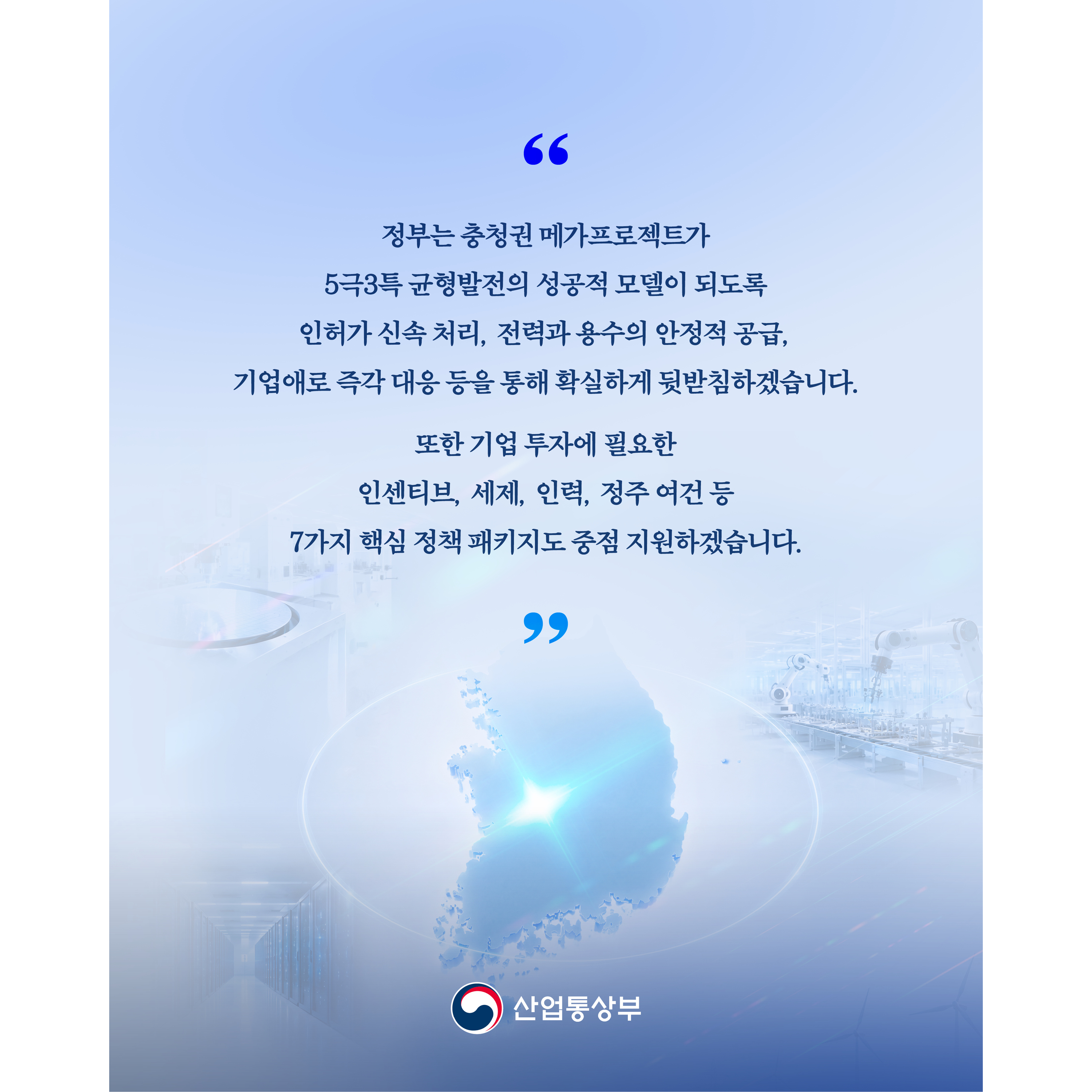 “정부는 충청권 메가프로젝트가 5극3특 균형발전의 성공적 모델이 되도록 인허가 신속 처리, 전력과 용수의 안정적 공급, 기업애로 즉각 대응 등 확실하게 뒷받침하겠습니다.


또한 기업 투자에 필요한 인센티브, 세제, 인력, 정주 여건 등 7가지 핵심 정책 패키지도 중점 지원하겠습니다.”


산업통상부