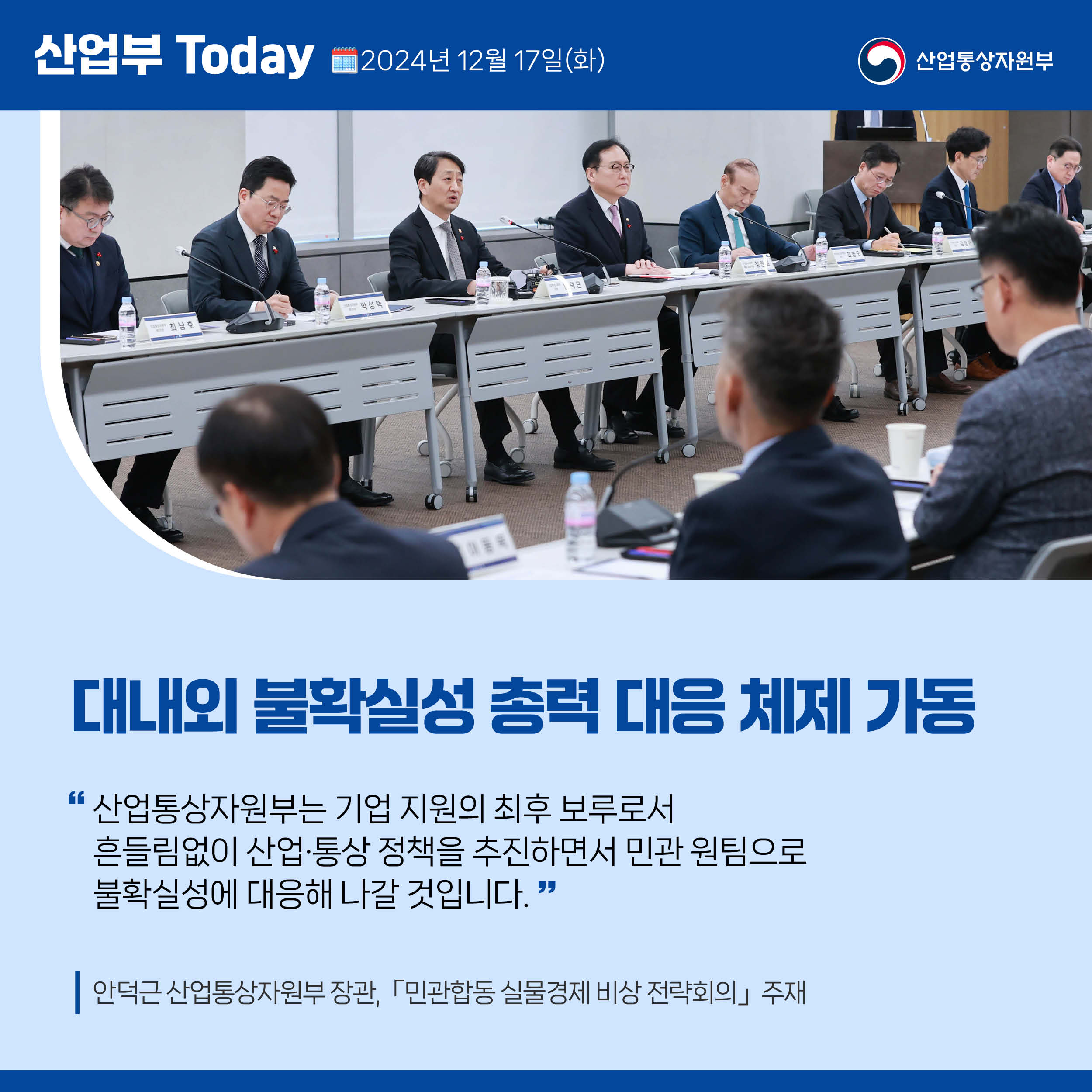 산업부 Today 2024년 12월 17일(화) 산업통상자원부


대내외 불확실성 총력 대응 체제 가동

“산업통상자원부는 기업 지원의 최후 보루로서 
흔들림없이 산업·통상 정책을 추진하면서 민관 원팀으로 
불확실성에 대응해 나갈 것입니다.”

안덕근 산업통상자원부 장관,「민관합동 실물경제 비상 전략회의」주재
