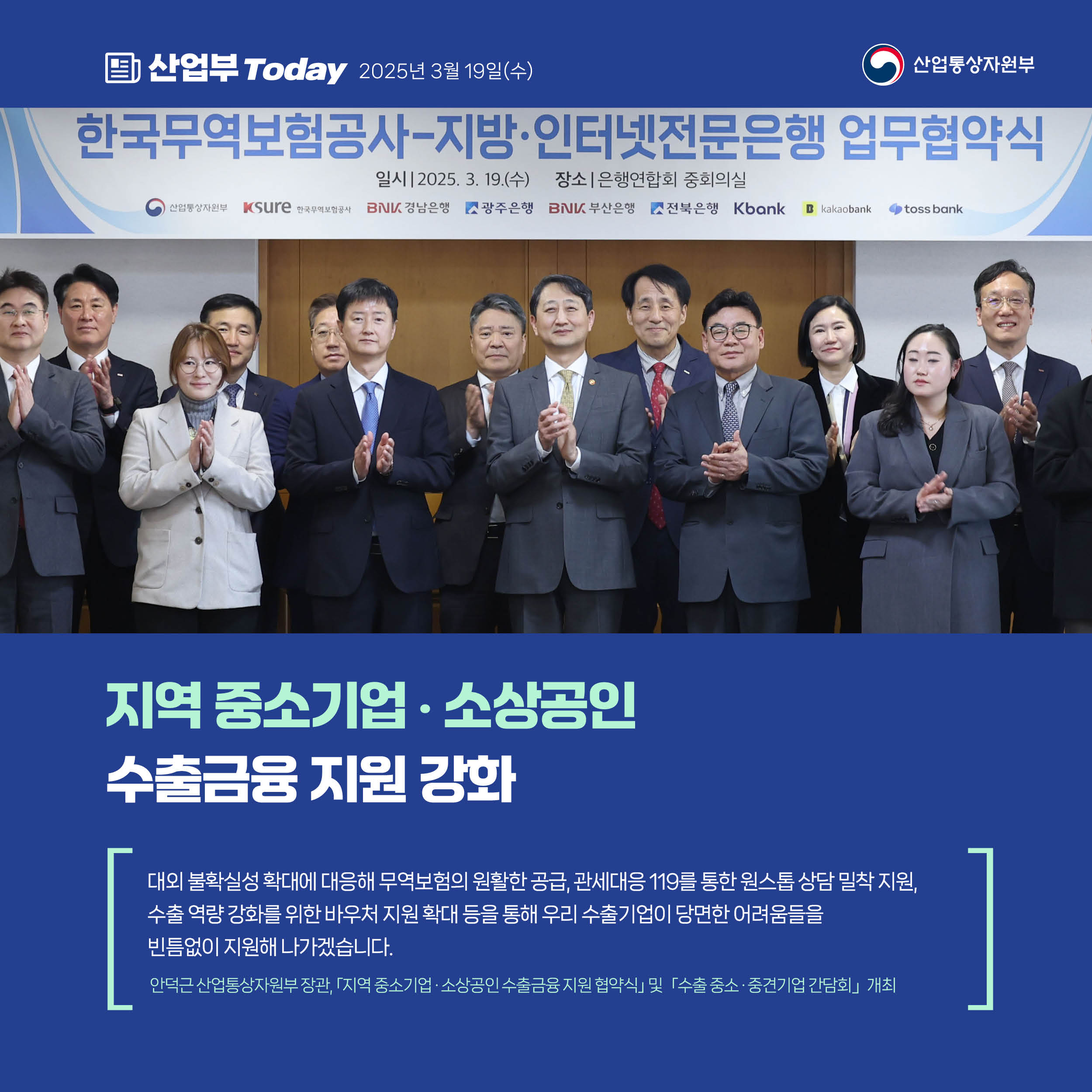 산업부 Today 2025년 3월 19일(수) 산업통상자원부


지역 중소기업·소상공인 수출금융 지원 강화


“대외 불확실성 확대에 대응해 무역보험의 원활한 공급, 관세대응 119를 통한 원스톱 상담 밀착 지원, 수출 역량 강화를 위한 바우처 지원 확대 등을 통해 우리 수출기업이 당면한 어려움들을 빈틈없이 지원해 나가겠습니다.”


안덕근 산업통상자원부 장관, 「지역 중소기업·소상공인 수출금융 지원 협약식」 및 「수출 중소·중견기업 간담회」 개최