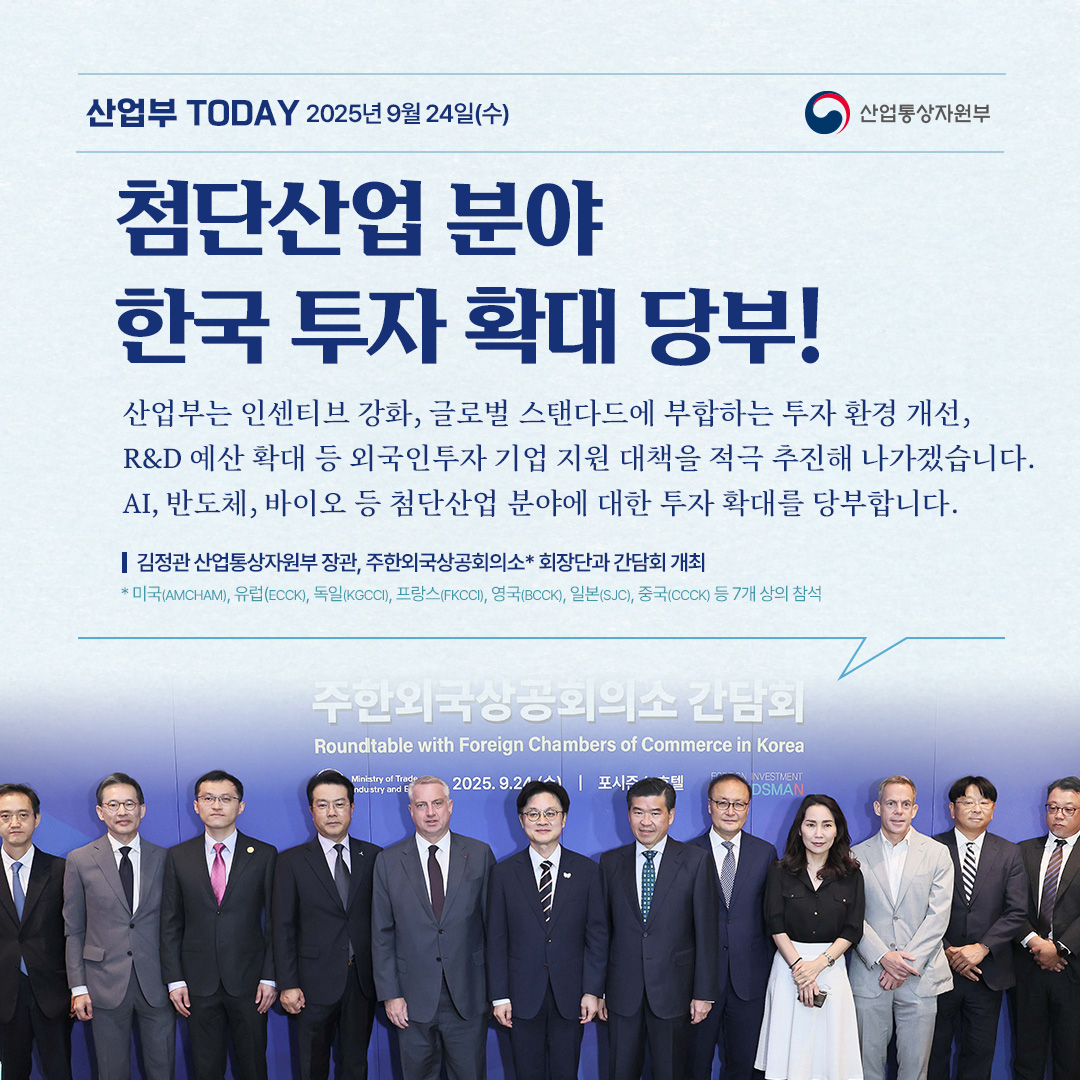 산업통상자원부


첨단산업 분야 한국 투자 확대 당부!

“산업부는 인센티브 강화, 글로벌 스탠다드에 부합하는 투자 환경 개선, R&D 예산 확대 등 외국인투자 기업 지원 대책을 적극 추진해 나가겠습니다. AI, 반도체, 바이오 등 첨단산업 분야에 대한 투자 확대를 당부합니다.”

김정관 산업통상자원부 장관, 주한외국상공회의소* 회장단과 간담회 개최

* 미국(AMCHAM), 유럽(ECCK), 독일(KGCCI), 프랑스(FKCCI), 영국(BCCK), 일본(SJC), 중국(CCCK) 등 7개 상의 참석