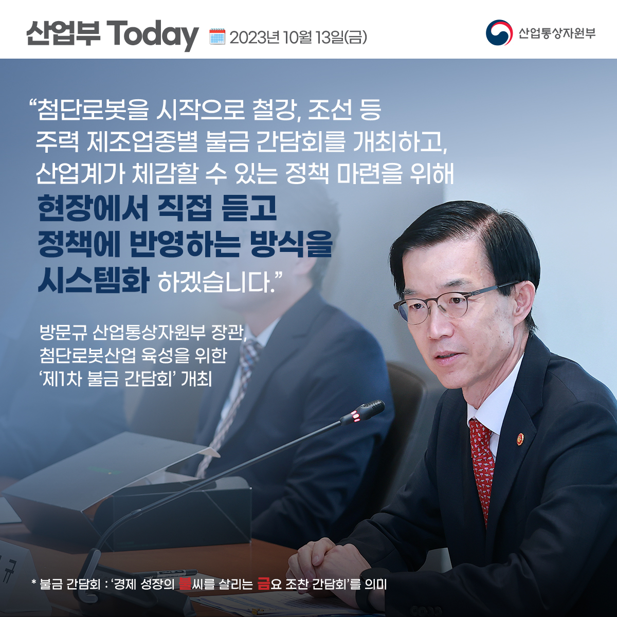산업부 Today 2023년 10월 13일(금) 산업통상자원부
“첨단로봇을 시작으로 철강, 조선 등 주력 제조업종별 불금 간담회를 개최하고, 산업계가 체감할 수 있는 정책 마련을 위해
현장에서 직접 듣고
정책에 반영하는 방식을
시스템화 하겠습니다.”
방문규 산업통상자원부 장관,
첨단로봇산업 육성을 위한
'제1차 불금 간담회' 개최
* 불금 간담회 : '경제 성장의 불씨를 살리는 금요 조찬 간담회'를 의미