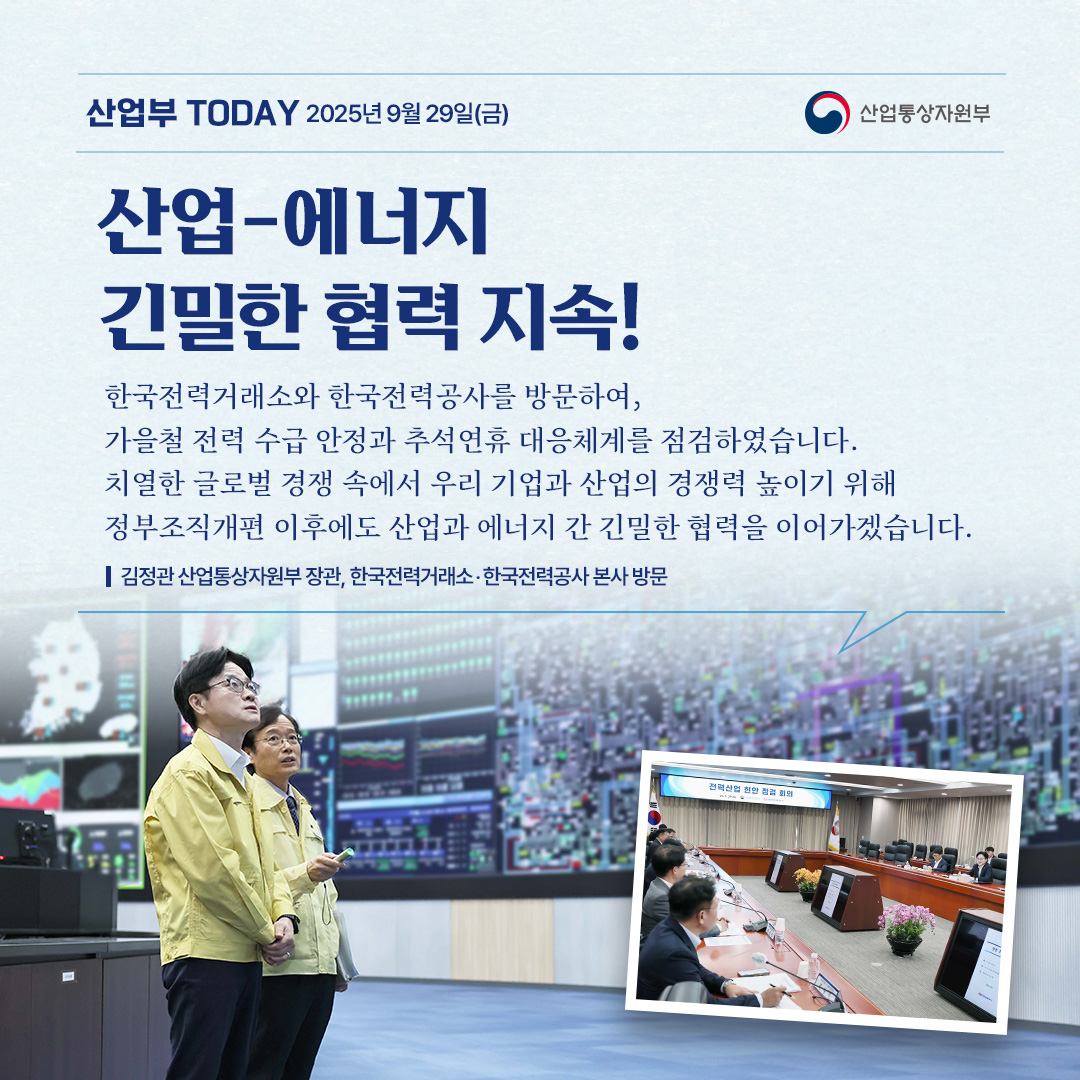 산업-에너지
긴밀한 협력 지속!

“한국전력거래소와 한국전력공사를 방문하여, 가을철 전력 수급 안정과 추석연휴 대응체계를 점검하였습니다. 치열한 글로벌 경쟁 속에서 우리 기업과 산업의 경쟁력 높이기 위해 정부조직개편 이후에도 산업과 에너지 간 긴밀한 협력을 이어가겠습니다.”

김정관 산업통상자원부 장관, 한국전력거래소‧한국전력공사 본사 방문