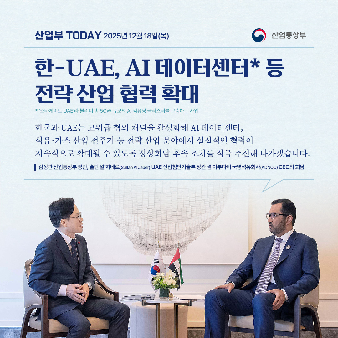 한-UAE AI데이터센터 등 전략 산업 협력 확대
* 지난 11월 이재명 대통령의 UAE 방문 계기, 한-UAE 정상회담 개최

한국과 UAE는 고위급 협의 채널을 활성화해 AI 데이터센터*, 석유·가스 산업 전주기 등 전략 산업 분야에서 실질적인 협력이 지속적으로 확대될 수 있도록 정상회담 후속 조치를 적극 추진해 나가겠습니다.
* ‘스타게이트 UAE’라 불리며 총 5GW 규모의 AI 컴퓨팅 클러스터를 구축하는 사업

김정관 산업통상부 장관, 술탄 알 자베르(Sultan Al Jaber) UAE 산업첨단기술부 장관 겸 아부다비 국영석유회사(ADNOC) CEO와 회담
