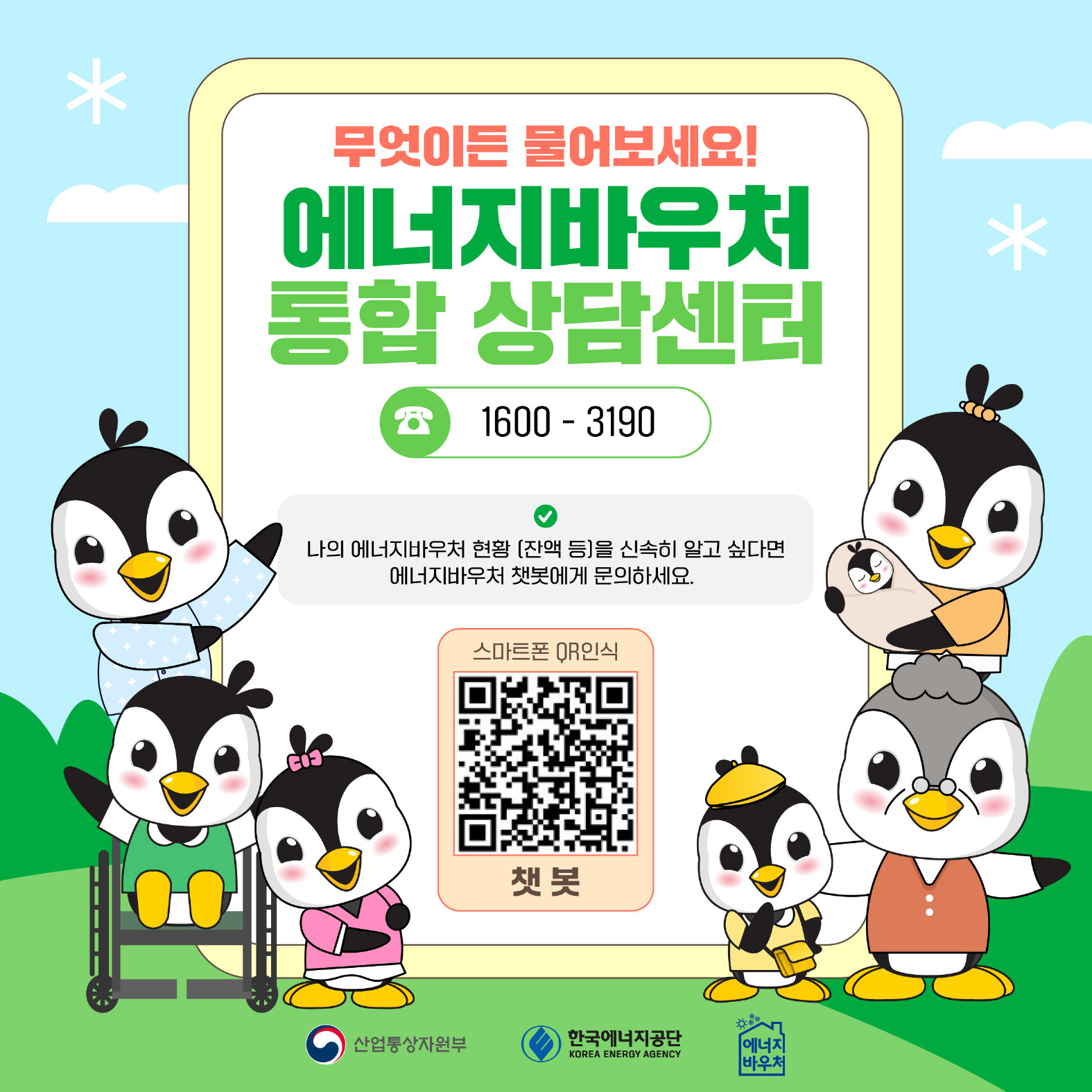 무엇이든 물어보세요!
에너지바우처 통합 상담센터
1600- 3190
나의 에너지바우처 현황 [잔액 등)을 신속히 알고 싶다면 에너지바우처 챗봇에게 문의하세요
스마트폰 OR인식
챗봇

산업통산자원부 한국에너지공단 에너지바우처
