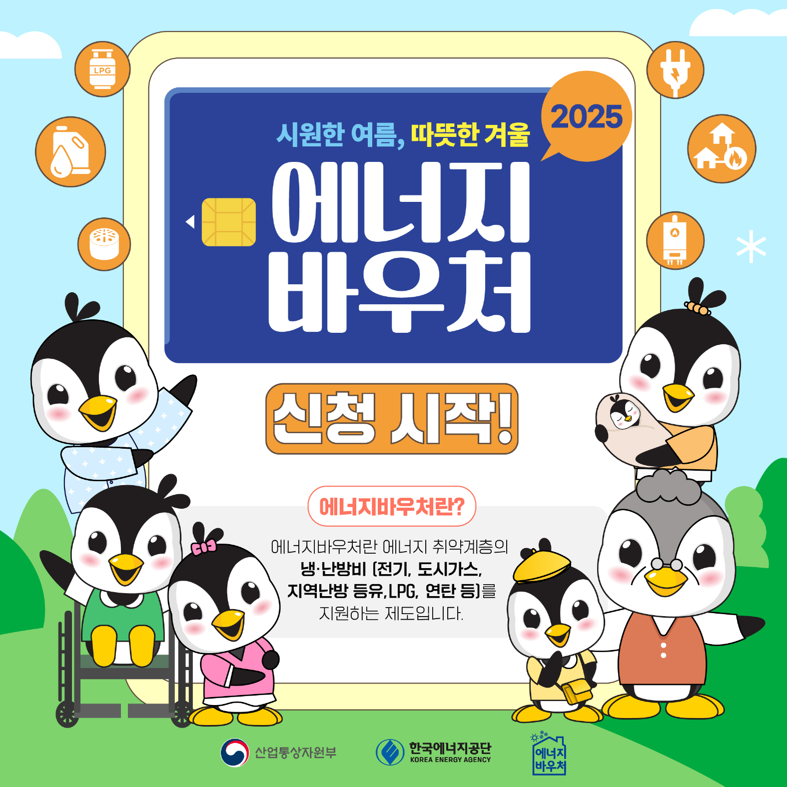 2025
시원한 여름, 따뜻한 겨울
에너지 바우처


신청 시작!


에너지바우처란?


에너지바우처란 에너지 취약계층의 냉•난방비 [전기, 도시가스, 지역난방 등유, LPG, 연탄 등)를 지원하는 제도입니다.

산업통산자원부 한국에너지공단 에너지바우처
