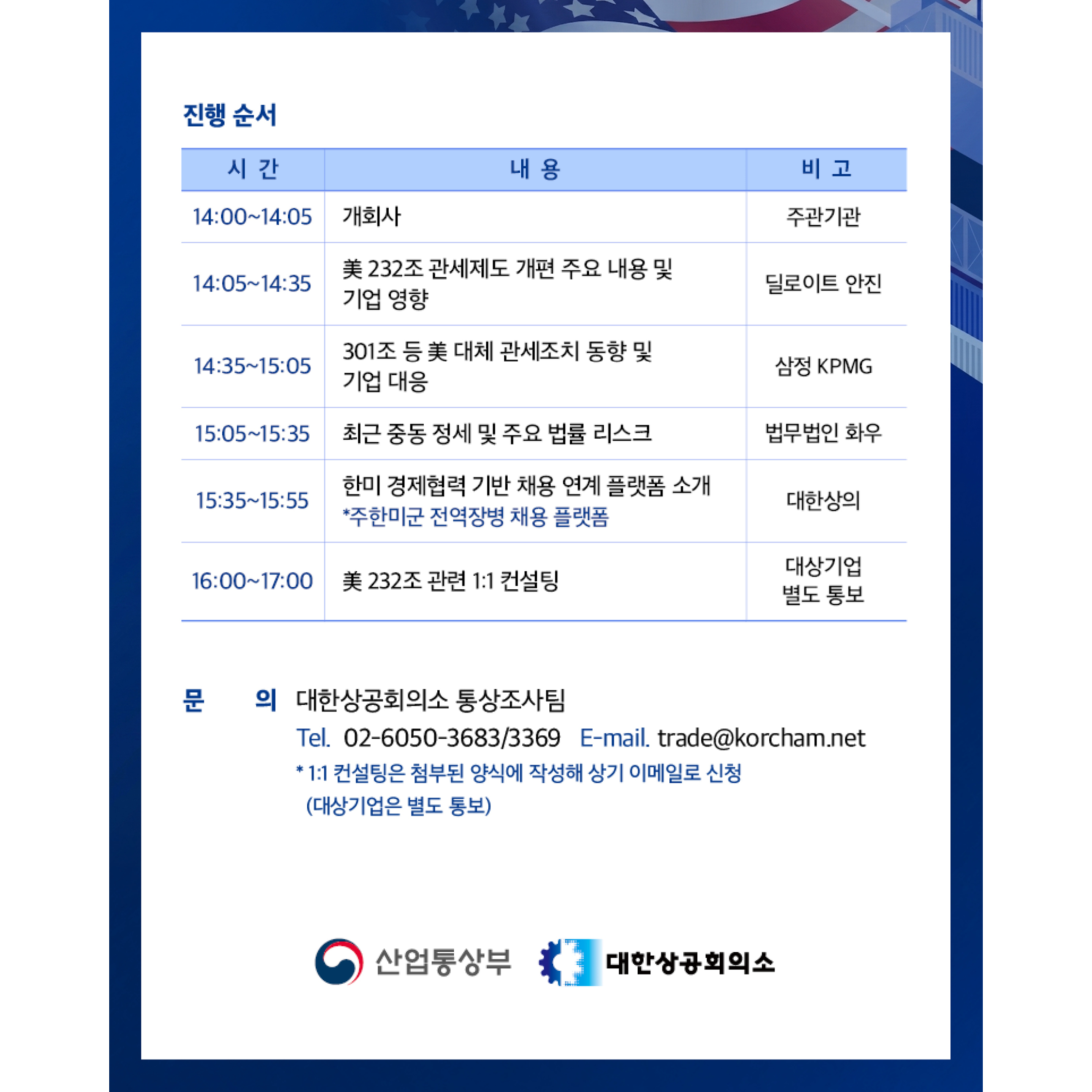 진행 순서
시간: 14:00~14:05
내용: 개회사
비고: 주관기관

시간: 14:05~14:35
내용: 美 232조 관세제도 개편 주요 내용 및 기업 영향
비고: 딜로이트 안진

시간: 14:35~15:05
내용: 301조 등 美 대체 관세조치 동향 및 기업 대응
비고: 삼정 KPMG

시간: 15:05~15:35
내용: 최근 중동 정세 및 주요 법률 리스크
비고: 법무법인 화우

시간: 15:35~15:55
내용: 한미 경제협력 기반 채용 연계 플랫폼 소개
내용: 주한미군 전역장병 채용 플랫폼
비고: 대한상의

시간: 16:00~17:00
내용: 美 232조 관련 1:1 컨설팅
비고: 대상기업 별도 통보

문의:  대한상공회의소 통상조사팀
Tel. 02-6050-3683/3369 E-mail. trade@korcham.net
* 1:1 컨설팅은 첨부된 양식에 작성해 상기 이메일로 신청 (대상기업은 별도 통보)


대한상공회의소
산업통상부