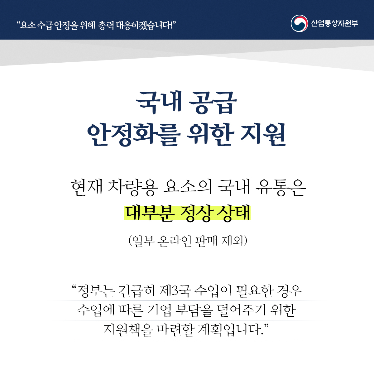 "요소수급안정을 위해 총력 대응하겠습니다!" 산업통상자원부
국내 공급 안정화를 위한 지원
현재 차량용 요소의 국내 유통은대부분 정상 상태 (일부 온라인 판매 제외)
“정부는 긴급히 제3국 수입이 필요한 경우 수입에 따른 기업 부담을 덜어주기 위한 지원책을 마련할 계획입니다."