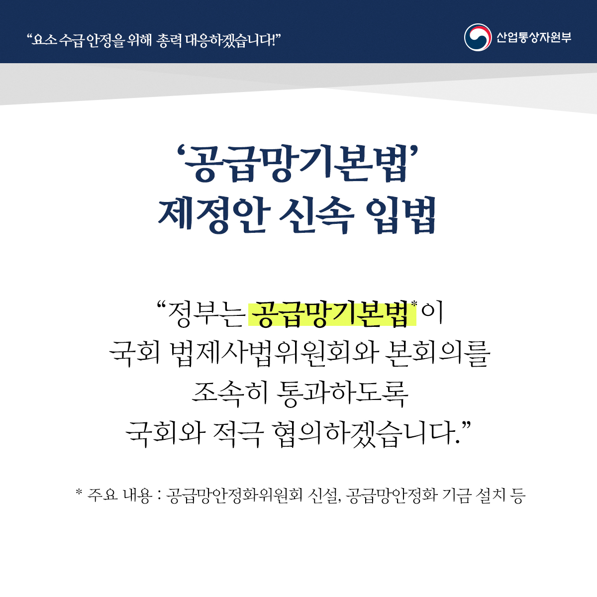 "요소수급안정을 위해 총력 대응하겠습니다!" 산업통상자원부
'공급망기본법' 제정안 신속 입법
“정부는 공급망기본법*이 국회 법제사법위원회와 본회의를 조속히 통과하도록 국회와 적극 협의하겠습니다.”
* 주요 내용 : 공급망안정화위원회 신설, 공급망안정화 기금 설치 등
