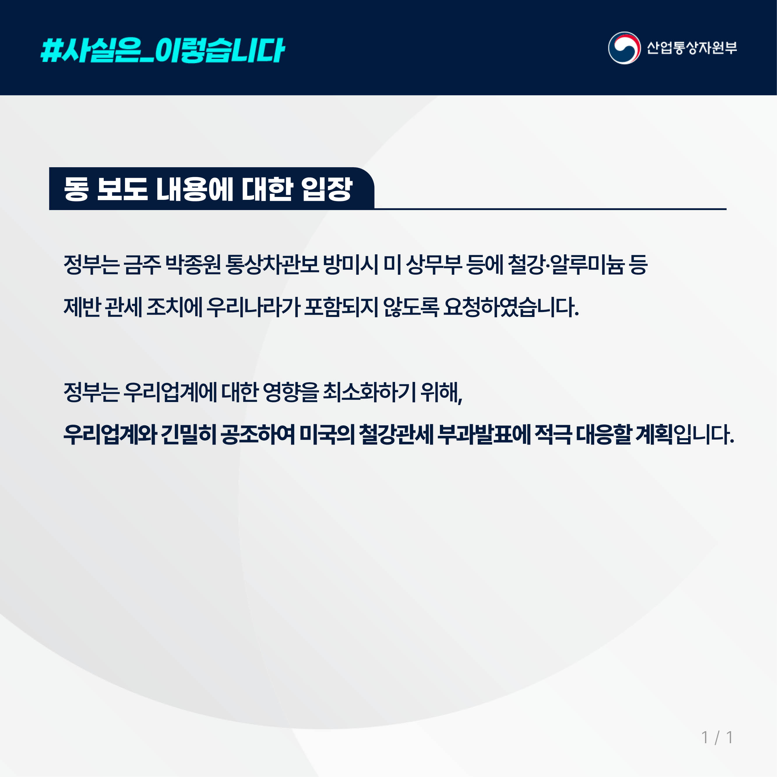 사실은 이렇습니다. 산업통상자원부

동 보도 내용에 대한 입장

정부는 금주 박종원 통상차관보 방미시 미 상무부 등에 철강‧알루미늄 등 
제반 관세 조치에 우리나라가 포함되지 않도록 요청하였습니다.

정부는 우리업계에 대한 영향을 최소화하기 위해, 
우리업계와 긴밀히 공조하여 미국의 철강관세 부과발표에 적극 대응할 계획입니다.