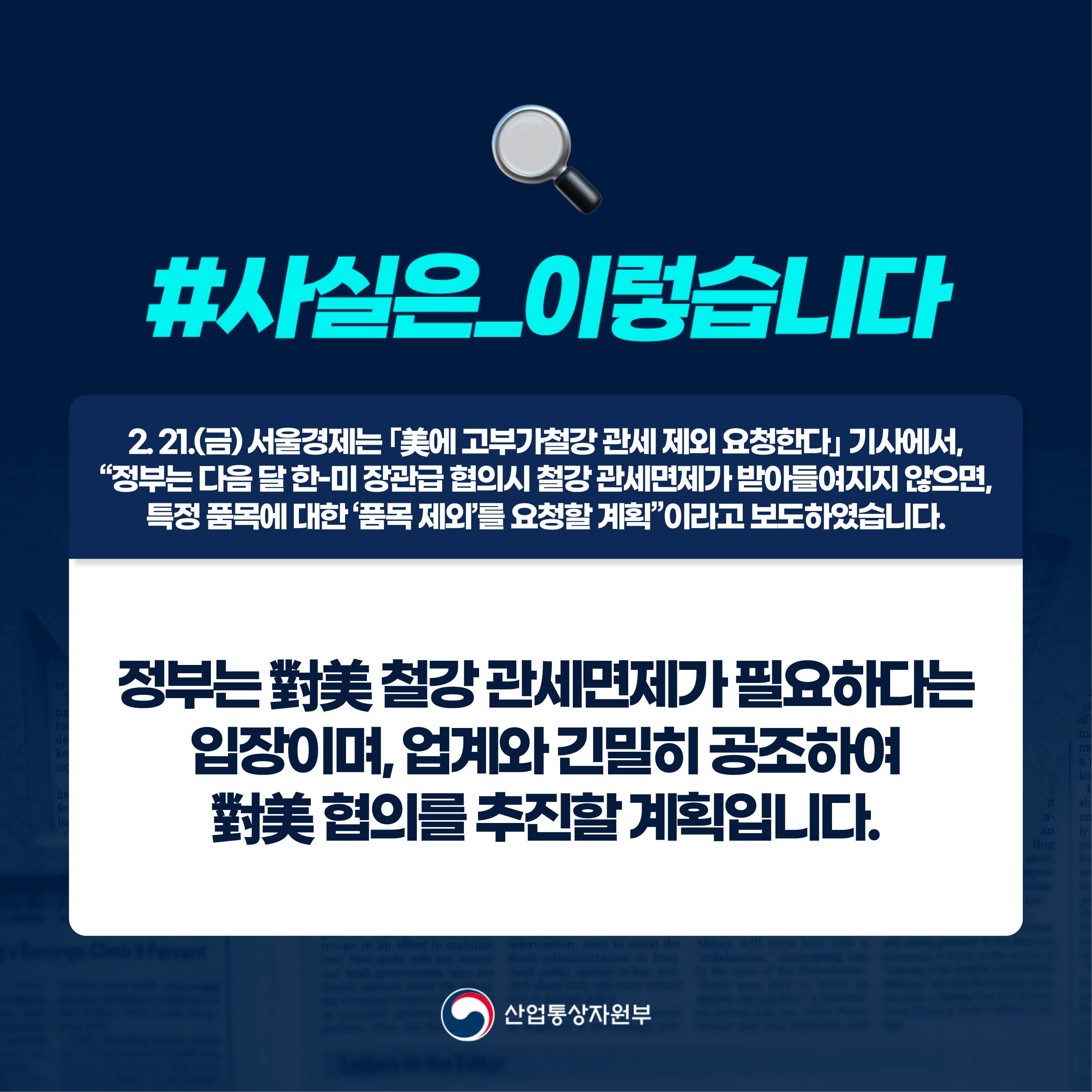 사실은 이렇습니다.

2. 21.(금) 서울경제는 ｢美에 고부가철강 관세 제외 요청한다｣ 기사에서, 
“정부는 다음 달 한-미 장관급 협의시 철강 관세면제가 받아들여지지 않으면, 
특정 품목에 대한 ‘품목 제외’를 요청할 계획”이라고 보도하였습니다.

정부는 對美 철강 관세면제가 필요하다는 
입장이며, 업계와 긴밀히 공조하여 
對美 협의를 추진할 계획입니다.

산업통상자원부
