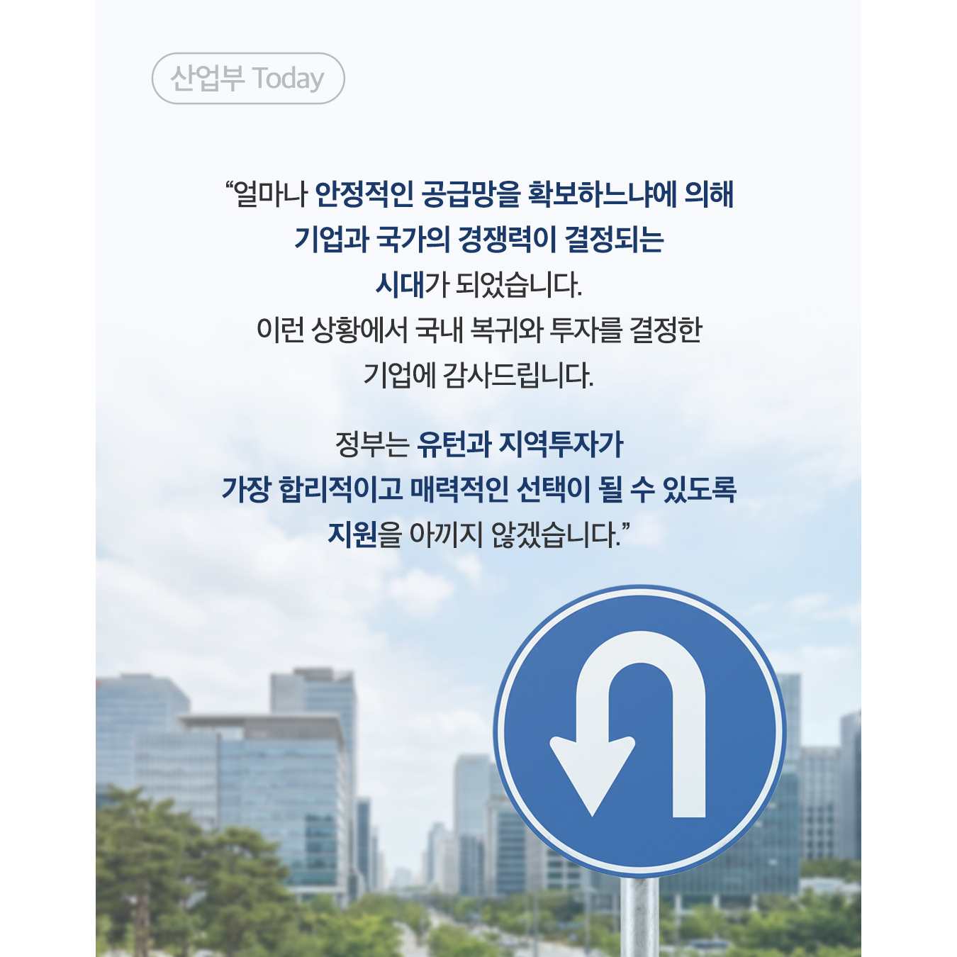 “얼마나 안정적인 공급망을 확보하느냐에 의해 기업과 국가의 경쟁력이 결정되는 시대가 되었습니다. 이런 상황에서 국내 복귀와 투자를 결정한 기업에 감사드립니다.

정부는 유턴과 지역투자가 가장 합리적이고 매력적인 선택이 될 수 있도록 지원을 아끼지 않겠습니다.”