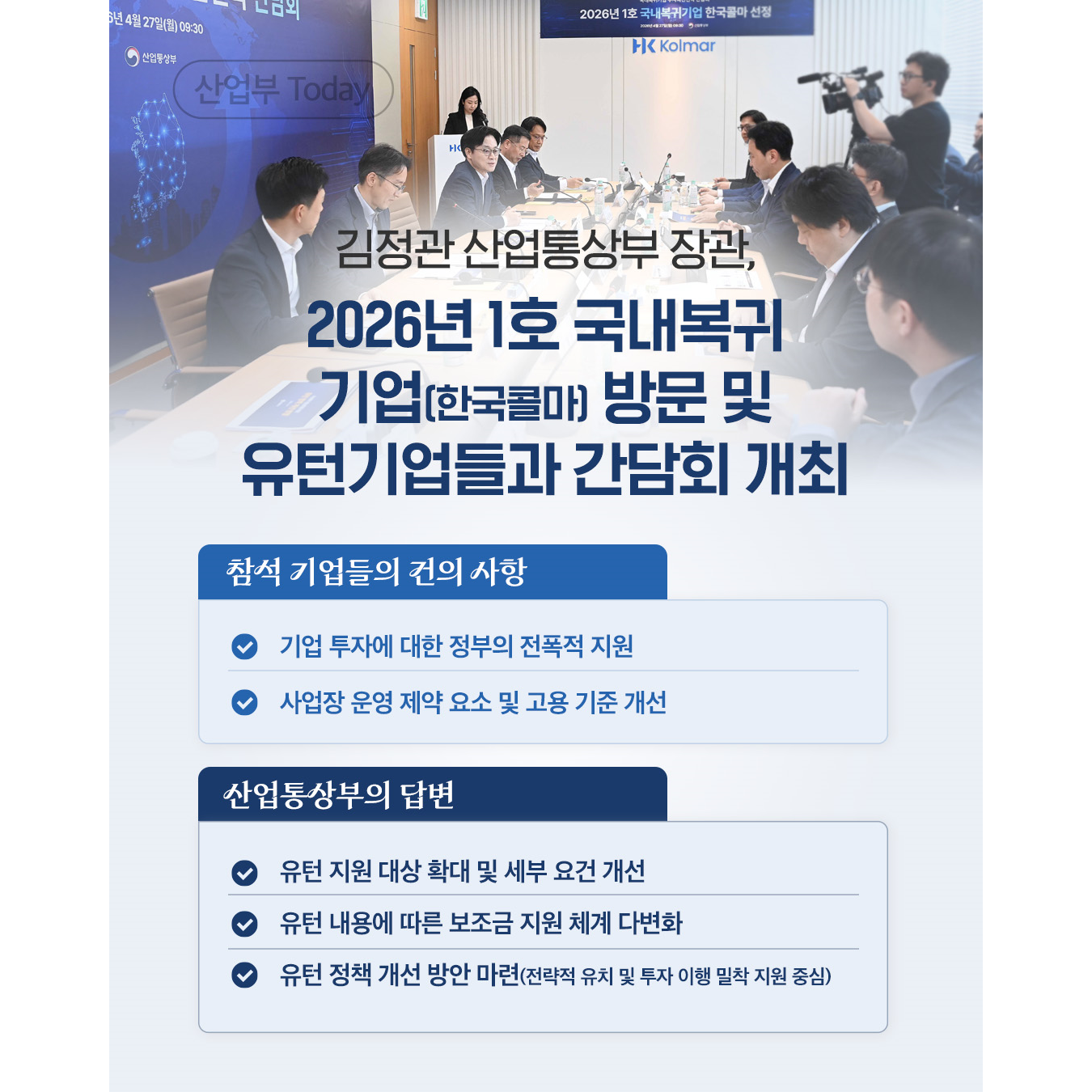 김정관 산업통상부 장관,
2026년 1호 국내복귀 기업(한국콜마) 방문 및 유턴기업들과 간담회 개최

√ 참석 기업들의 건의 사항
기업 투자에 대한 정부의 전폭적 지원
사업장 운영 제약 요소 및 고용 기준 개선

√ 산업통상부의 답변
유턴 지원 대상 확대 및 세부 요건 개선
유턴 내용에 따른 보조금 지원 체계 다변화
유턴 정책 개선 방안 마련(전략적 유치 및 투자 이행 밀착 지원 중심)
