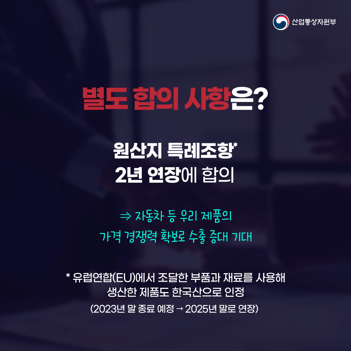 산업통상자원부
별도 합의사항은?
원산지 특례조항 2년 연장에 합의
⇒ 자동차 등 우리 제품의 가격 경쟁력 확보로 수출 증대 기대
*유럽연합(EU)에서 조달한 부품과 재료를 사용해 생산한 제품도 한국산으로 인정
(2023년 말 종료 예정 → 2025년 말로 연장)
