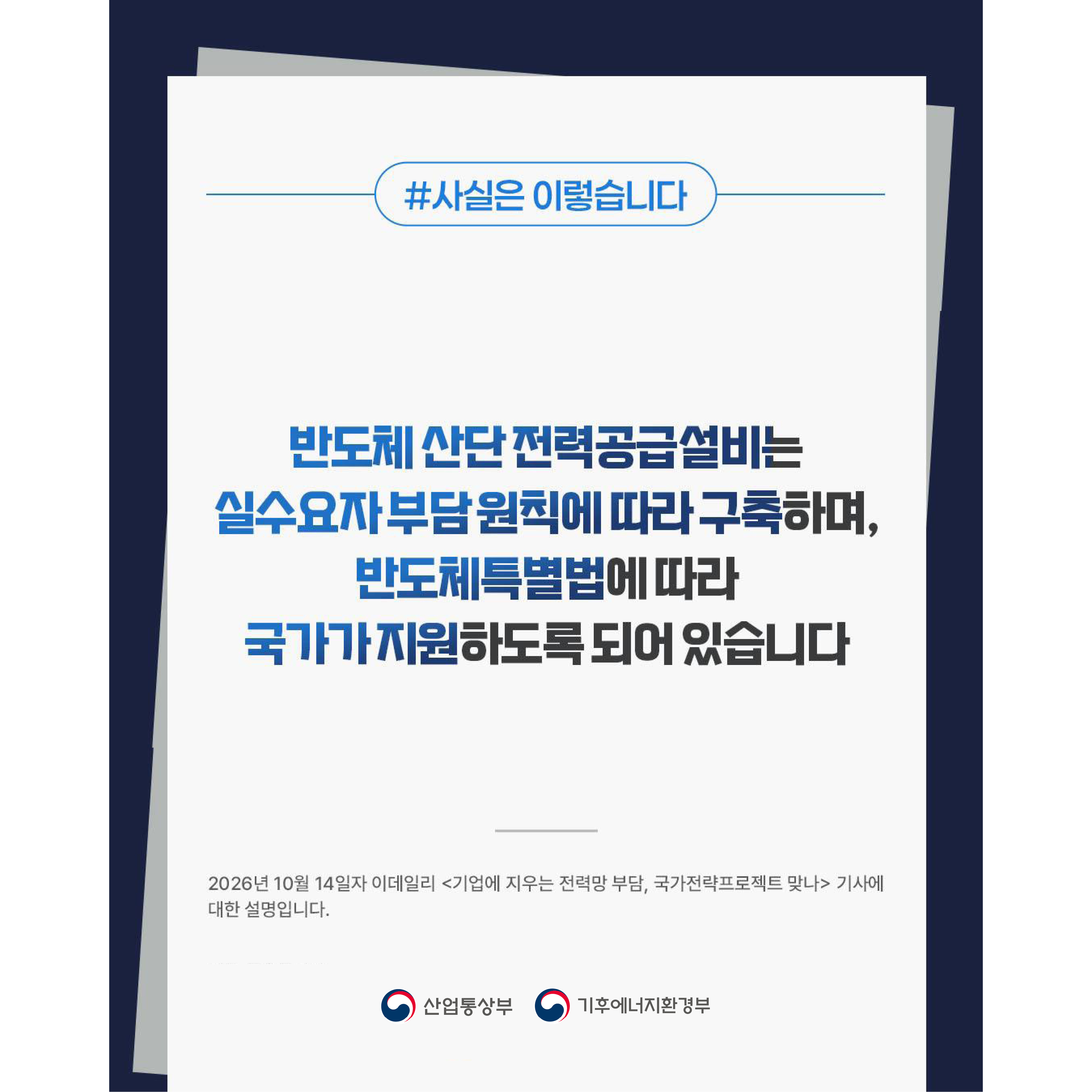 #사실은 이렇습니다
반도체 산단 전력공급설비는 실수요자 부담 원칙에 따라 구축하며, 반도체특별법에 따라 국가가 지원하도록 되어 있습니다

2026년 10월 14일자 이데일리 <기업에 지우는 전력망 부담, 국가전략프로젝트 맞나> 기사에 대한 설명입니다.
산업통상부 | 기후에너지환경부