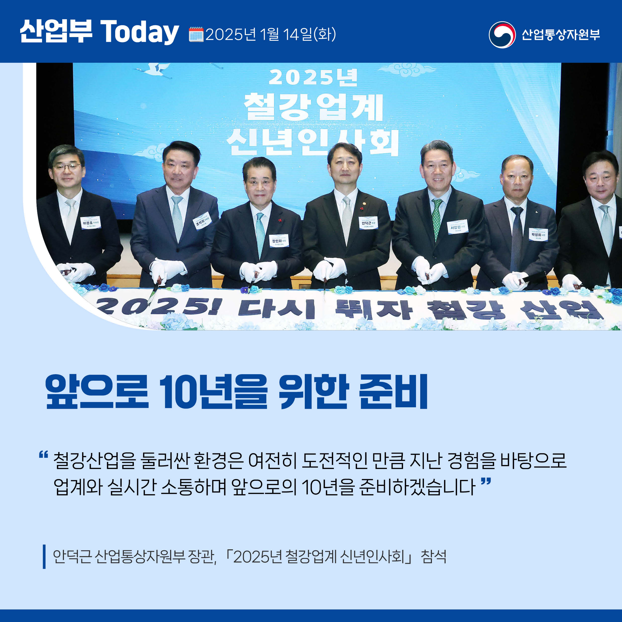 산업부 Today 2025년 1월 15일(목) 산업통상자원부

앞으로 10년을 위한 준비

“철강산업을 둘러싼 환경은 여전히 도전적인 만큼 지난 경험을 바탕으로 업계와 실시간 소통하며 앞으로의 10년을 준비하겠습니다.”

안덕근 산업통상자원부 장관, 「2025년 철강업계 신년인사회」 참석