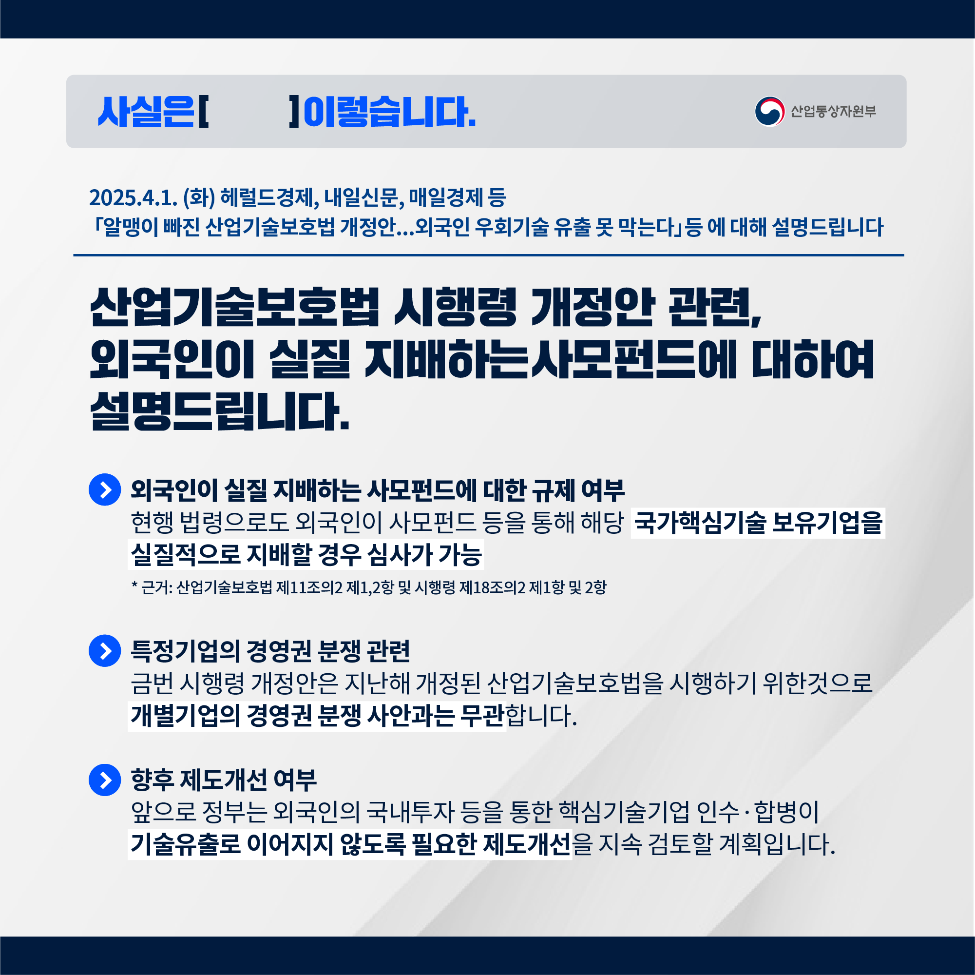 사실은 이렇습니다 산업통상자원부

2025.4.1. 해럴드경제, 내일신문, 4.2. 매일경제 등
‘알맹이 빠진 산업기술보호법 개정안,,, 외국인 우회기술 유출 못 막는다’ 등에 대해 설명드립니다.

산업기술보호법 시행령 개정안 관련, 외국인이 실질 지배하는 사모펀드에 대한 설명드립니다.

외국인이 실질 지배하는 사모펀드에 대한 규제 여부
ㅇ 현행 법령으로도 외국인이 사모펀드 등을 통해 해당 국가핵심기술 보유기업을 실질적으로 지배할 경우 심사가 가능합니다.
* 근거: 산업기술보호법 제11조의2 제1,2항 및 시행령 제18조의2 제1항 및 2항

□ 특정기업의 경영권 분쟁 관련
ㅇ 금번 시행령 개정안은 지난해 개정된 산업기술보호법을 시행하기 위한 것으로 개별기업의 경영권 분쟁 사안과는 무관합니다.

□ 향후 제도개선 여부
ㅇ 앞으로 정부는 외국인의 국내투자 등을 통한 핵심기술기업 인수·합병이 기술유출로 이어지지 않도록 필요한 제도개선을 지속 검토할 계획입니다.