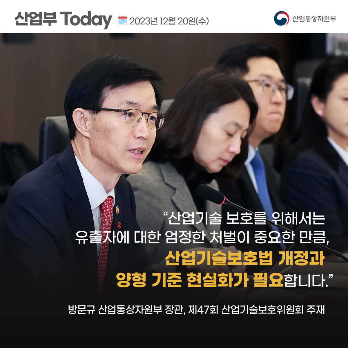 산업부 Today 2023년 12월 20일(수) 산업통상자원부
“산업기술 보호를 위해서는 유출자에 대한 엄정한 처벌이 중요한 만큼,
산업기술보호법 개정과 양형 기준 현실화가 필요합니다.”
방문규 산업통상자원부 장관, 제47회 산업기술보호위원회 주재