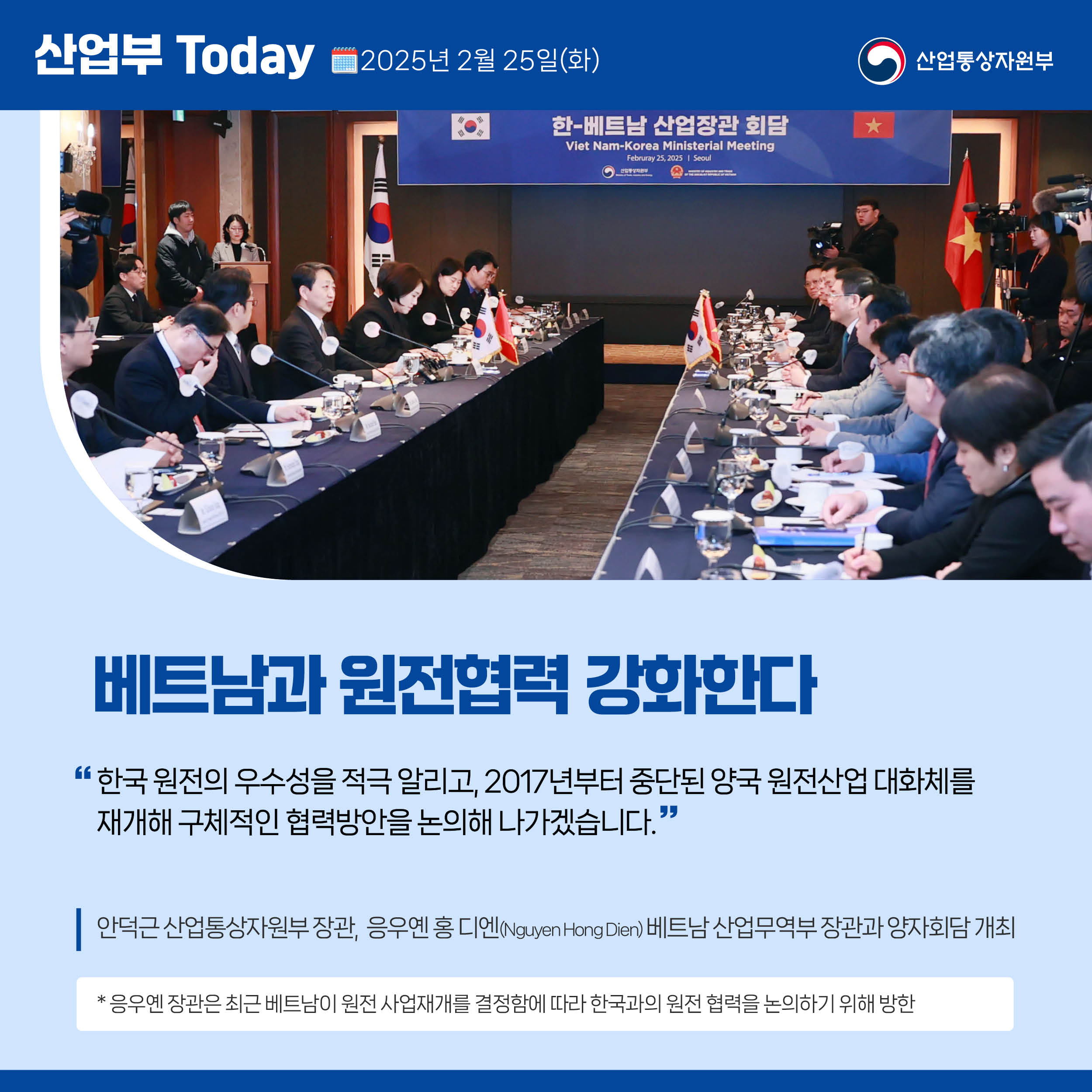 산업부 Today 2025년 2월 25일(화) 산업통상자원부

베트남과 원전협력 강화한다

“한국 원전의 우수성을 적극 알리고, 2017년부터 중단된 양국 원전산업 대화체를 재개해 구체적인 협력방안을 논의해 나가겠습니다.”

안덕근 산업통상자원부 장관,  응우옌 홍 디엔(Nguyen Hong Dien) 베트남 산업무역부 장관과 양자회담 개최

* 응우옌 장관은 최근 베트남이 원전 사업재개를 결정함에 따라 한국과의 원전 협력을 논의하기 위해 방한