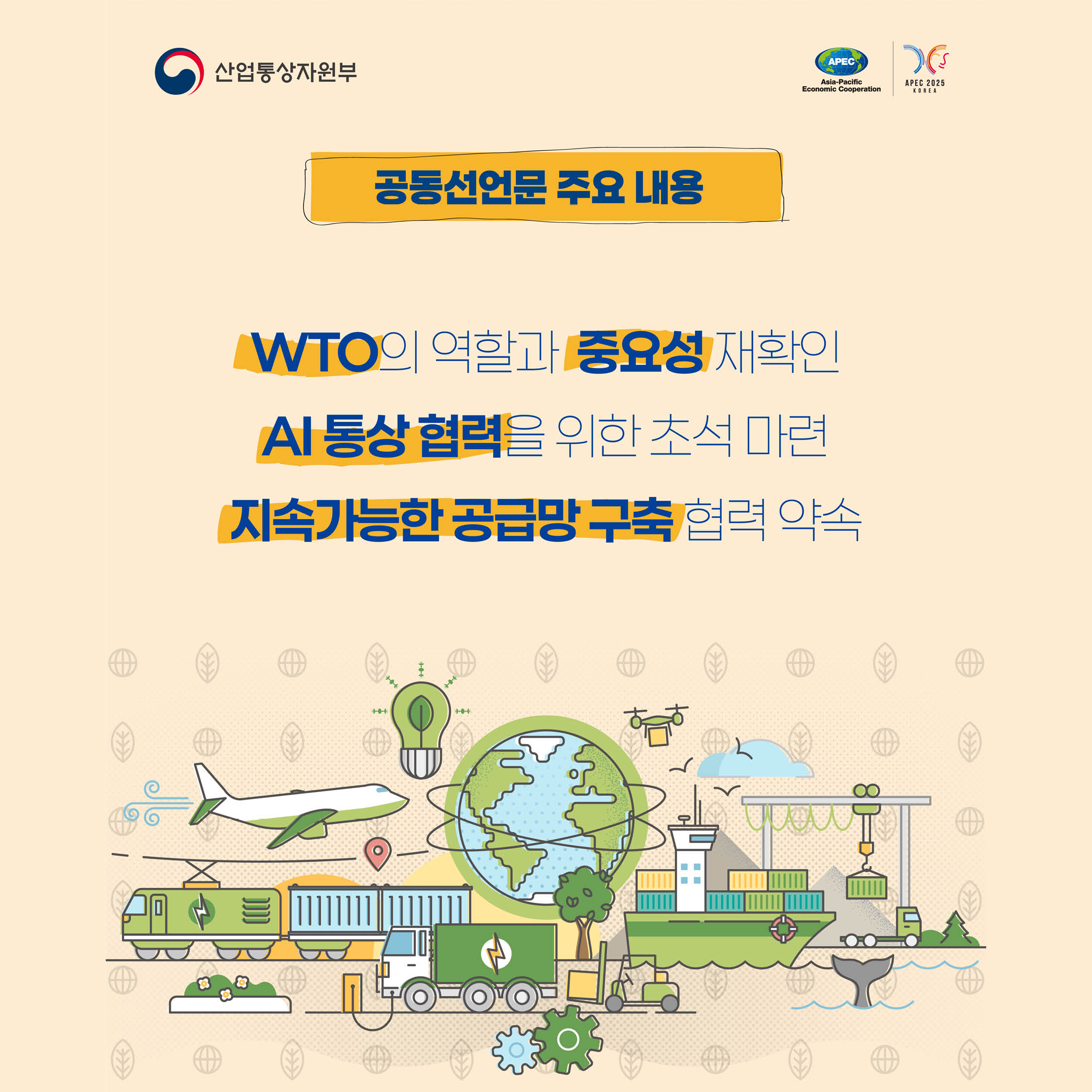 2025년
APEC
아시아태평양 경제협력체
통상장관회의
2025.05.15.(목)~16.(금), ICC JEJU
,공동선언문 주요 내용
WTO의 역할과 중요성 재확인
Al 통상 협력을 위한 조석 마련 지속가능한 공급망 구축 협력 약속