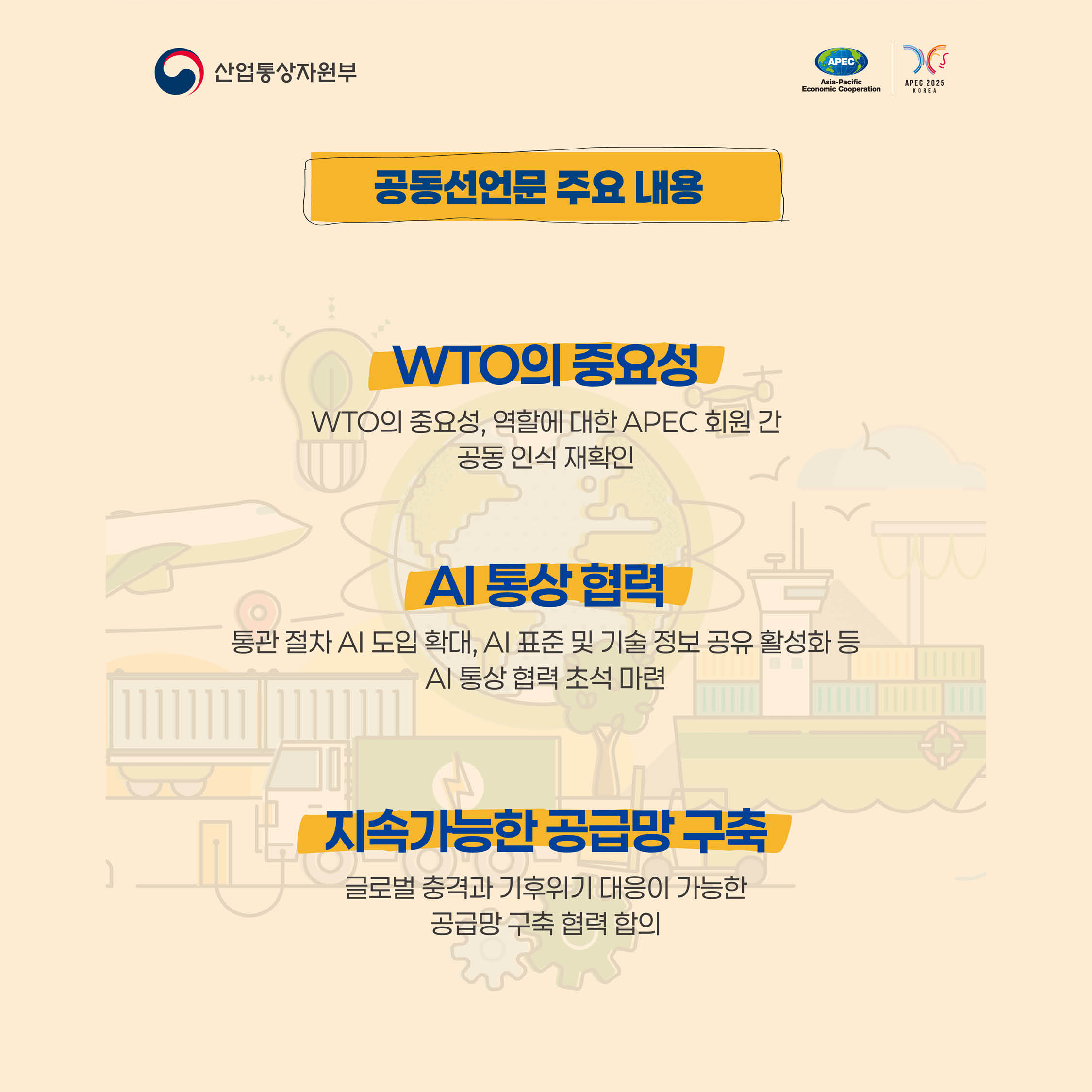 통상장관회의 개최


2005년에 이어
20년 만의 의장국으로 개최
+
아태지역 21개 경제체 통상장관과 WTO, OECD, ASEAN 등 국제기구 대표 등 약 250여명이 참석한
대규모 통상 분야 장관회의,공동선언문 주요 내용
WTO의 중요성
WTO의 중요성, 역할에 대한 APEC 회원 간 공동 인식 재확인
Al 통상 협력
통관 절차 AI 도입 확대, AI 표준 및 기술 정보 공유 활성화 등
Al 통상 협력 초석 마련
지속가능한 공급망 구축
글로벌 충격과 기후위기 대응이 가능한 공급망 구축 협력 합의