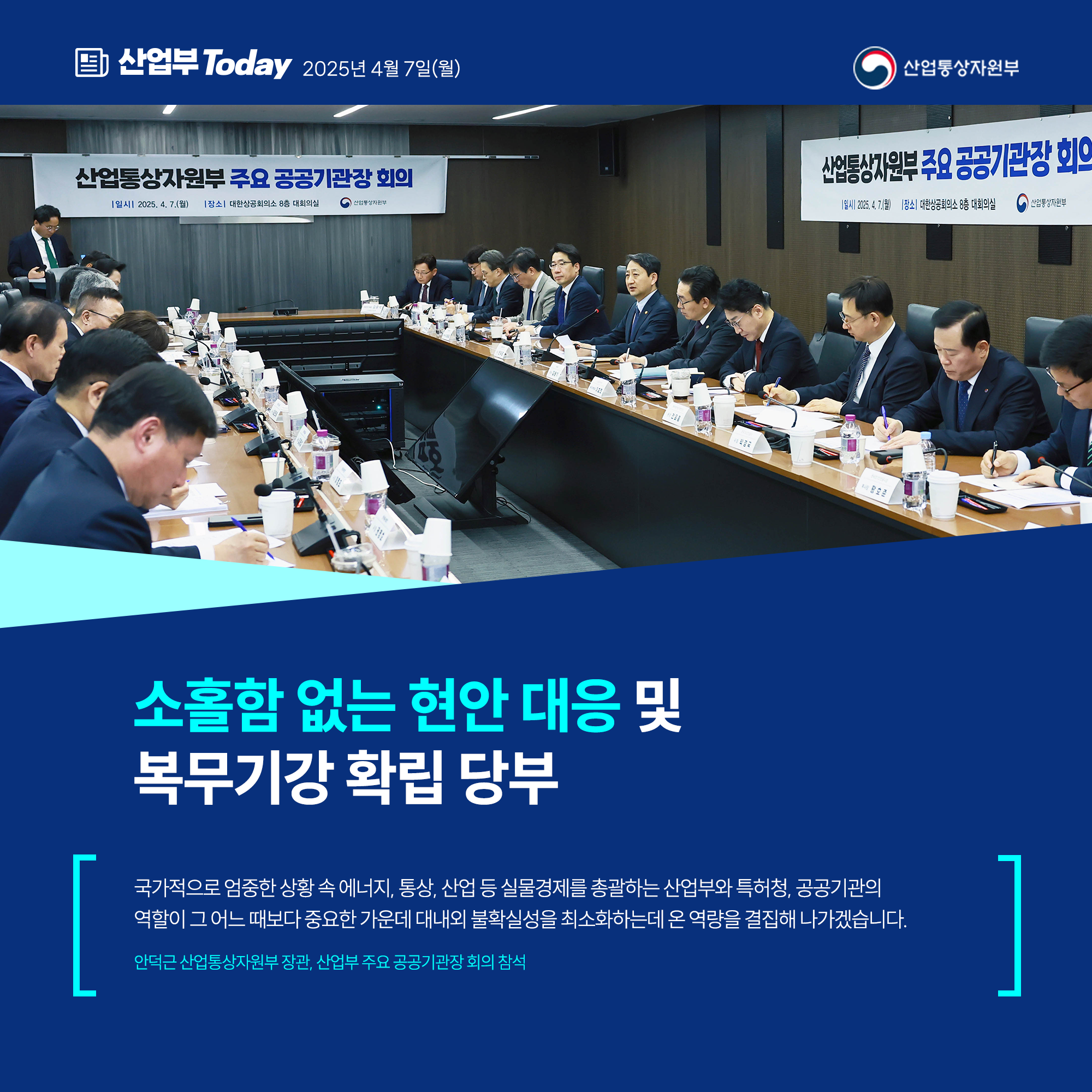 소홀함 없는 현안 대응 및 복무기강 확립 당부

국가적으로 엄중한 상황 속 에너지, 통상, 산업 등 실물경제를 총괄하는 산업부와 특허청, 공공기관의
역할이 그 어느 때보다 중요한 가운데 대내외 불확실성을 최소화하는데 온 역량을 결집해 나가겠습니다

안덕근 산업통상자원부 장관, 산업부 주요 공공기관장 회의 참석
산업통상자원부