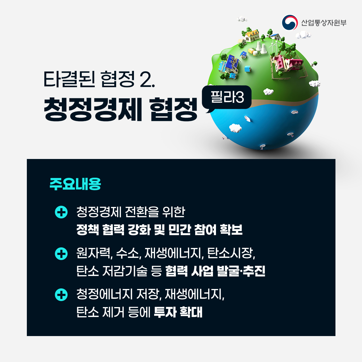 산업통상자원부 타결된 협정 2. 청정경제 협정 필라3 
주요내용
• 청정경제 전환을 위한 정책 협력 강화 및 민간 참여 확보
• 원자력, 수소, 재생에너지, 탄소시장, 탄소 저감기술 등 협력 사업 발굴·추진
• 청정에너지 저장, 재생에너지, 탄소 제거 등에 투자 확대