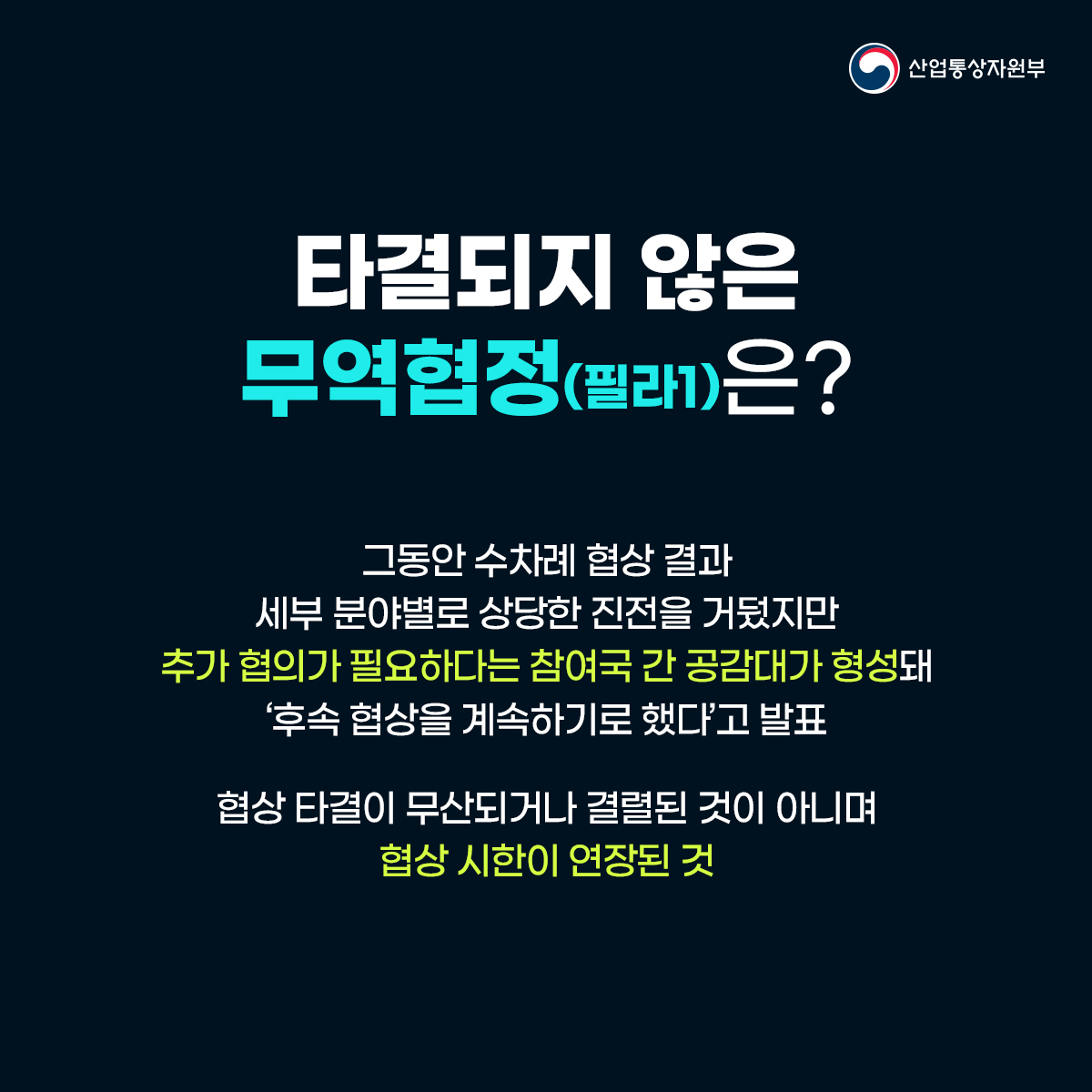 산업통상자원부
타결되지 않은 무역협정(필라1)은?
그동안 수차례 협상 결과 세부 분야별로 상당한 진전을 거뒀지만 추가 협의가 필요하다는 참여국 간 공감대가 형성돼 '후속 협상을 계속하기로 했다고 발표
협상 타결이 무산되거나 결렬된 것이 아니며 협상 시한이 연장된 것