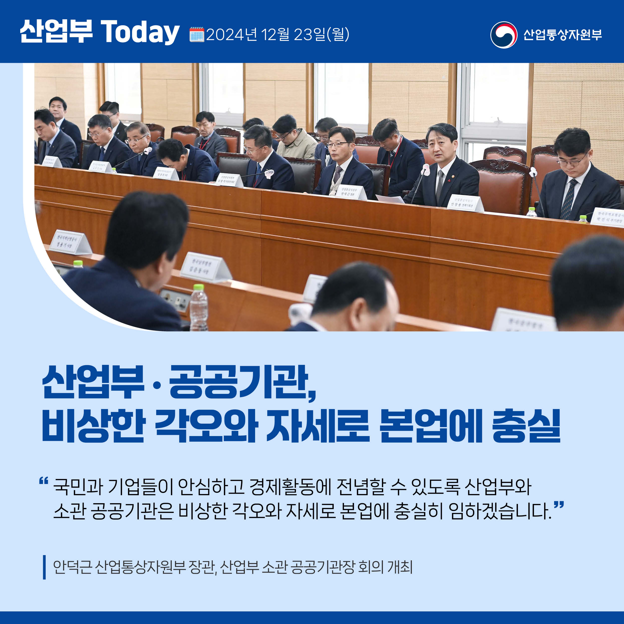 산업부 Today 2024년 12월 23일(월) 산업통상자원부

산업부‧공공기관, 비상한 각오와 자세로 본업에 충실

“국민과 기업들이 안심하고 경제활동에 전념할 수 있도록 산업부와 
소관 공공기관은 비상한 각오와 자세로 본업에 충실히 임하겠습니다.”

안덕근 산업통상자원부 장관, 산업부 소관 공공기관장 회의 개최
