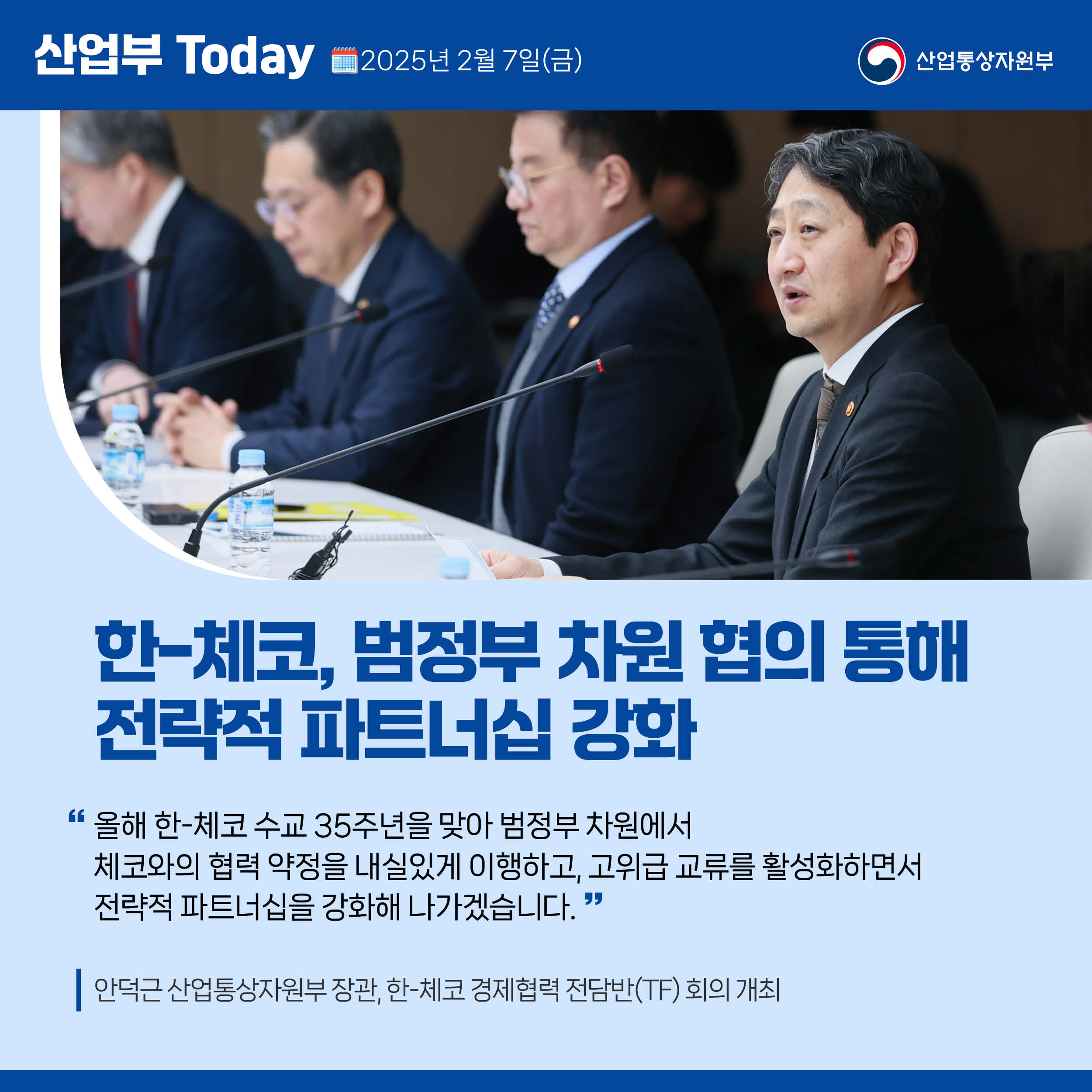 산업부 Today 2025년 2월 7일(금) 산업통상자원부

한-체코, 범정부 차원 협의 통해 전략적 파트너십 강화

“올해 한-체코 수교 35주년을 맞아 범정부 차원에서 체코와의 협 력 약정을 내실있게 이행하고, 고위급 교류를 활성화하면서 전략적 파트너십을 강화해 나가겠습니다.”

안덕근 산업통상자원부 장관, 한-체코 경제협력 전담반(TF) 회의 개최 