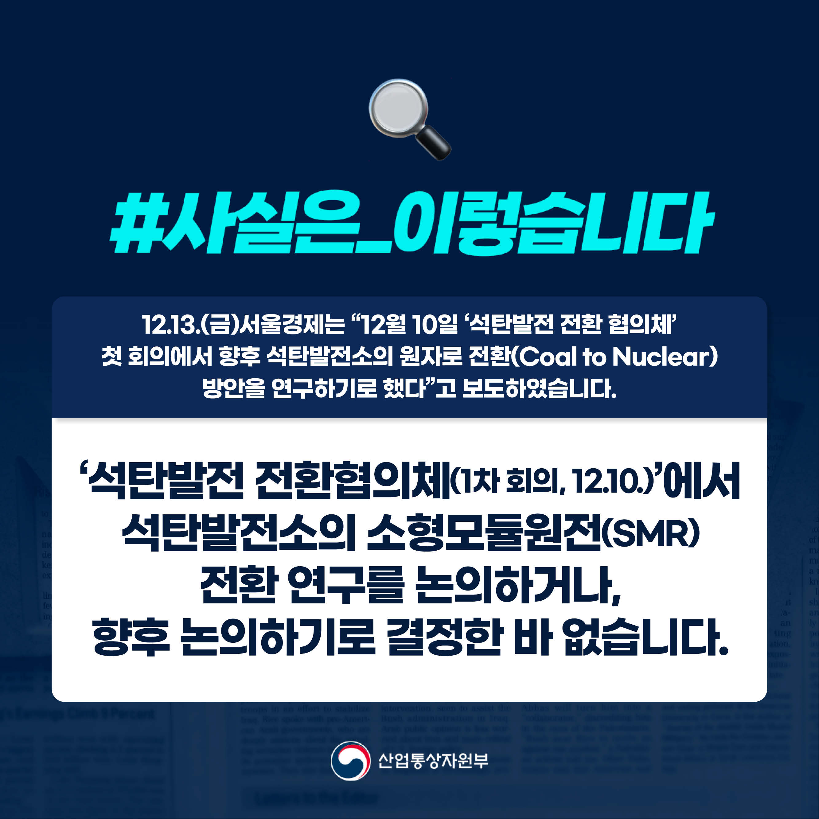 #사실은_이렇습니다 
12.13.(금)서울경제는 “12월 10일 ‘석탄발전 전환 협의체’ 첫 회의에서 향후 석탄발전소의 원자로 전환(Coal to Nuclear) 방안을 연구하기로 했다”고 보도하였습니다.

‘석탄발전 전환협의체(1차 회의, 12.10.)’에서 석탄발전소의 소형모듈원전(SMR) 전환 연구를 논의하거나, 향후 논의하기로 결정한 바 없습니다.

산업통상자원부