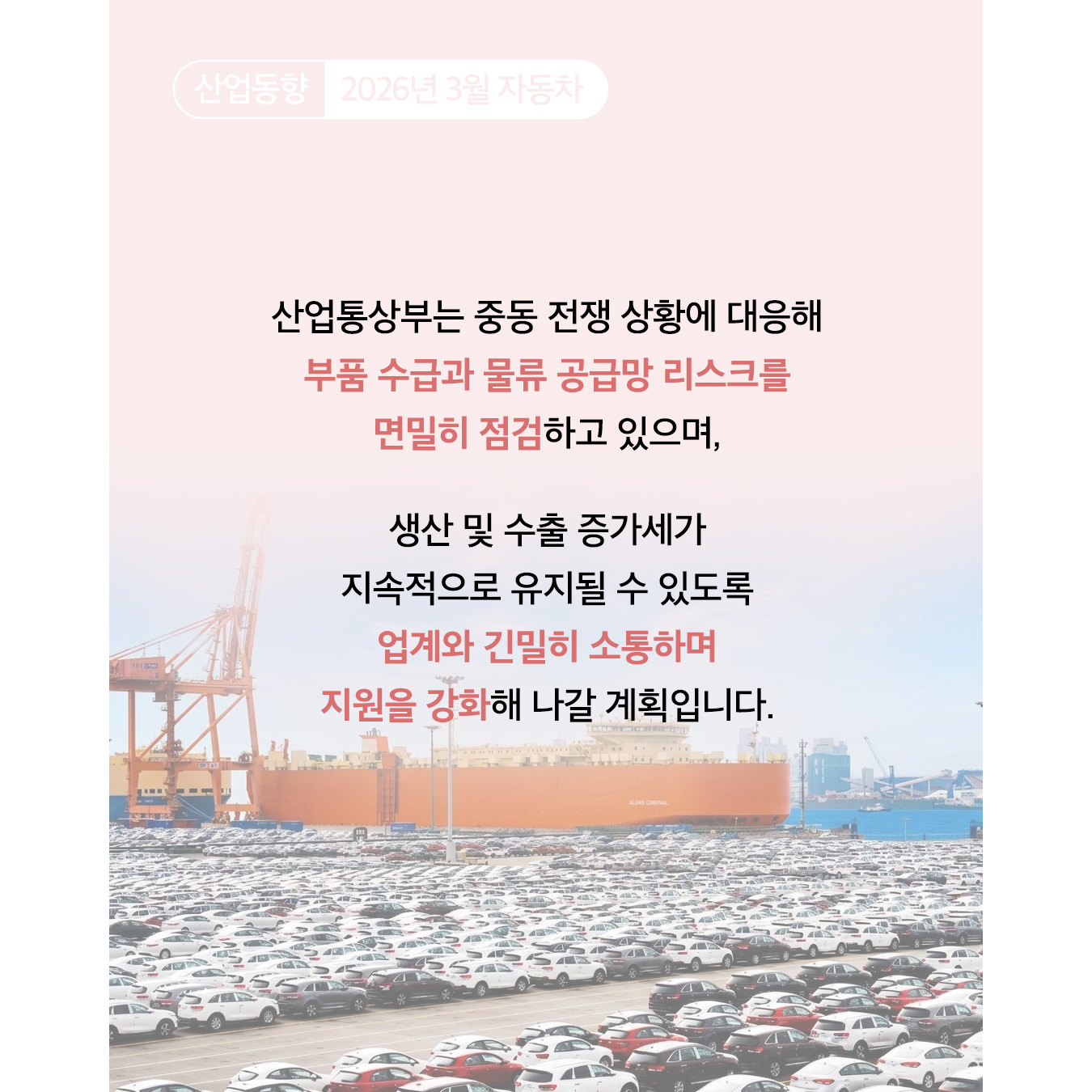 산업동향 2026년 3월 자동차
산업통상부는 중동 전쟁 상황에 대응해 부품 수급과 물류 공급망 리스크를 면밀히 점검하고 있으며, 생산 및 수출 증가세가 지속적으로 유지될 수 있도록 업계와 긴밀히 소통하며 지원을 강화해 나갈 계획입니다.